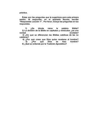 práctica.
Éstas son las preguntas que te sugerimos para esta primera
sesión. Al responder, en el apartado Asunto, escribe
"Respuestas Lección 1". Por favor, incluye las preguntas en tus
respuestas.
1) ¿De dónde viene la palabra Biblia?
2) La división de la Biblia en capítulos y versículos, ¿es una
verdad revelada?
3) ¿En qué se diferencian las Biblias católicas de las no
católicas?
4) ¿Por qué crees que Dios quiso revelarse al hombre?
5) ¿Por qué Dios se hizo hombre?
6) ¿Qué se entiende por la Tradición Apostólica?
 