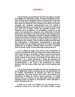 LECCIÓN 2
1. Una pregunta que podríamos hacernos es quién es el autor
de la Biblia. La respuesta es ésta: el autor de la Biblia es Dios.
Los hombres que la escribieron fueron instrumentos de los que
Dios se valió para manifestar todo lo que Él quiso y sólo eso.
Nos habló por medio de unos hombres que tenían una lengua
concreta, que escribían condicionados por una cultura y
mentalidad específica, muy distintas de la nuestra. De tal modo
que, para leer la Biblia, hemos de entender primero a los
hombres que la escribieron: su mentalidad y modo de ver las
cosas, sus expresiones y literatura, sus costumbres e historia
(Catecismo de la Iglesia 110). Dios escogió a esos hombres para
esa precisa tarea respetando siempre su talento, inteligencia y
modo de ser. Esto es evidente cuando estudiamos la manera de
escribir de cada uno de ellos, su estilo y lengua, la cultura y el
ambiente en que vivieron. Pero la misma asistencia de Dios hizo
que entendieran e interpretaran correctamente lo que Dios
quería revelar. Por eso decimos que Dios es el autor de la Biblia
(Catecismo de la Iglesia 105-108). Ahora nos toca a nosotros
hacer lo mismo: leerla o escucharla bajo el prisma de la fe.
2. En la Biblia se palpa cómo Dios ha ido revelándose al
hombre, recordándole quién es y para qué ha sido creado. Se ve
cómo Dios escoge a un pueblo y dirige su historia. Al principio
ese pueblo se cierra en sí mismo, pero, poco a poco, se va
dando cuenta de que posee un mensaje de vida eterna, se va
abriendo a él y acaba incluyendo a todas las naciones. Se
descubre también el sentido que Dios ha querido dar a ciertos
acontecimientos, a las vidas y las actuaciones de ciertas
personas. Se nos invita a mirar todo esto con los mismos ojos
de Dios.
3. Si no descubrimos el sentido que Dios ha querido dar a lo
que la Biblia dice, el libro no pasará de ser una obra literaria. Si,
en cambio, descubrimos el mensaje que Dios ha querido
transmitirnos, las cosas toman otro cariz. Los hombres que
escribieron la Biblia lo hicieron como creyentes. Lo mismo
quienes leen sus escritos. Lo que ellos dicen cobra un sentido
especial porque lo leemos y escuchamos como creyentes, a
través del prisma de la fe.
4. Dios es el autor de la Biblia, por eso decimos que no
contiene errores en lo que Dios nos quiere revelar o decir
 