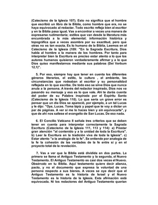 (Catecismo de la Iglesia 107). Esto no significa que el hombre
que escribió un libro de la Biblia, como hombre que era, no se
haya equivocado al redactar. Todo escrito refleja bien al escritor
y en la Biblia pasa igual. Vas a encontrar a veces una manera de
expresarse rudimentaria; estilos que van desde la literatura más
encumbrada a la más elemental; información histórica y
topográfica que a veces asombra por su exactitud, pero que
otras no es tan exacta. Es lo humano de la Biblia. Leemos en el
Catecismo de la Iglesia (109: "En la Sagrada Escritura, Dios
habla al hombre a la manera de los hombres. Por tanto para
interpretar bien la Escritura es preciso estar atento a lo que los
autores humanos quisieron verdaderamente afirmar y a lo que
Dios quiso manifestarnos mediante sus palabras (Dei Verbum
12,1)".
5. Por eso, siempre hay que tener en cuenta los diferentes
géneros literarios, el estilo, la cultura , el ambiente, las
circunstancias que rodeaban al escritor y su personalidad
reflejada en lo que escribe. De todo eso se sirve Dios que nunca
anula a la persona. A través del redactor inspirado, Dios nos va
pasando su mensaje y eso es lo que vale. Ahí te darás cuenta
del poder de su Palabra inspirada por el Espíritu Santo
(Catecismo de la Iglesia 110). Lo que sería un grave error es
pensar que un día Dios se apareció, por ejemplo, a un tal Lucas
y le dijo: "Oye, Lucas. Toma lápiz y papel que te voy a dictar un
par de páginas. A ver si me lo haces bien y sin equivocarte", y
que de ahí nos saliese el evangelio de San Lucas. De eso nada.
6. El Concilio Vaticano II señala tres criterios que se deben
tener en cuenta para interpretar correctamente la Sagrada
Escritura (Catecismo de la Iglesia 111, 113 y 114): a) Prestar
gran atención "al contenido y a la unidad de toda la Escritura".
b) Leer la Escritura en la tradición viva de toda la Iglesia". c)
Estar atento "a la analogía de la fe". Se entiende por analogía de
la fe la cohesión de las verdades de la fe entre sí y en el
proyecto total de la revelación.
7. Vas a ver que la Biblia está dividida en dos partes. La
primera se llama el Antiguo Testamento y la segunda, el Nuevo
Testamento. El Antiguo Testamento es casi dos veces el Nuevo.
Obsérvalo en tu Biblia. Aquí testamento quiere decir alianza,
pacto, y no el documento que expresa la voluntad de una
persona respecto a sus bienes. A veces se oye decir que el
Antiguo Testamento es la historia de Israel y el Nuevo
Testamento es la historia de la Iglesia. Esta afirmación está
equivocada. Ni los redactores del Antiguo Testamento querían
 