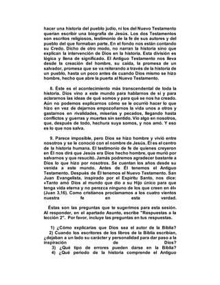 hacer una historia del pueblo judío, ni los del Nuevo Testamento
querían escribir una biografía de Jesús. Los dos Testamentos
son escritos religiosos, testimonio de la fe de sus autores y del
pueblo del que formaban parte. En el fondo nos están contando
su Credo. Dicho de otro modo, no narran la historia sino que
explican la intervención de Dios en la historia. Esta división es
lógica y llena de significado. El Antiguo Testamento nos lleva
desde la creación del hombre, su caída, la promesa de un
salvador, promesa que se va reiterando a través de la historia de
un pueblo, hasta un poco antes de cuando Dios mismo se hizo
hombre, hecho que abre la puerta al Nuevo Testamento.
8. Éste es el acontecimiento más transcendental de toda la
historia. Dios vino a este mundo para hablarnos de sí y para
aclararnos las ideas de qué somos y para qué se nos ha creado.
Aún no podemos explicarnos cómo se le ocurrió hacer lo que
hizo en vez de dejarnos empozoñarnos la vida unos a otros y
gastarnos en rivalidades, miserias y pecados, llegando hasta
conflictos y guerras y muertes sin sentido. Vio algo en nosotros,
que, después de todo, hechura suya somos, y nos amó. Y eso
es lo que nos salva.
9. Parece imposible, pero Dios se hizo hombre y vivió entre
nosotros y se le conoció con el nombre de Jesús. Él es el centro
de la historia humana. El testimonio de fe de quienes creyeron
en Él nos dirá que Jesús era Dios hecho hombre, que murió por
salvarnos y que resucitó. Jamás podremos agradecer bastante a
Dios lo que hizo por nosotros. Se cuentan los años desde su
venida a este mundo. Antes de Él tenemos el Antiguo
Testamento. Después de Él tenemos el Nuevo Testamento. San
Juan Evangelista, inspirado por el Espíritu Santo, nos dice:
«Tanto amó Dios al mundo que dio a su Hijo único para que
tenga vida eterna y no perezca ninguno de los que creen en él»
(Juan 3,16). Como cristianos proclamamos a los cuatro vientos
nuestra fe en esta verdad.
Éstas son las preguntas que te sugerimos para esta sesión.
Al responder, en el apartado Asunto, escribe "Respuestas a la
lección 2". Por favor, incluye las preguntas en tus respuestas.
1) ¿Cómo explicarías que Dios sea el autor de la Biblia?
2) Cuando los escritores de los libros de la Biblia escribían,
¿dejaban a un lado su carácter y personalidad para dar paso a la
inspiración de Dios?
3) ¿Qué tipo de errores pueden darse en la Biblia?
4) ¿Qué periodo de la historia comprende el Antiguo
 