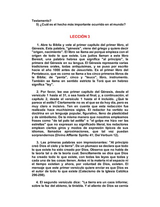 Testamento?
5) ¿Cuál es el hecho más importante ocurrido en el mundo?
LECCIÓN 3
1. Abre tu Biblia y vete al primer capítulo del primer libro, el
Génesis. Esta palabra, "génesis", viene del griego y quiere decir
"origen, nacimiento". El libro se llama así porque empieza con el
origen de todo lo que existe. Los judíos llaman a este libro
Beresit, una palabra hebrea que significa "al principio", la
primera del Génesis en su lengua. El Génesis representa varias
tradiciones orales, todas antiquísimas, y se puso por escrito
hacia el año 1000 antes de Jesucristo. Es el primer libro del
Pentateuco, que es como se llama a los cinco primeros libros de
la Biblia; de "penta", cinco y "teuco", libro, instrumento.
También se llama en sentido estricto la Torá que en hebreo
significa "ley".
2. Por favor, lee ese primer capítulo del Génesis, desde el
versículo 1 hasta el 31, o sea hasta el final, y, a continuación, el
capítulo 2, desde el versículo 1 hasta el 4 incluido. ¿Qué te
parece el estilo? Ciertamente no es el que se da hoy día, pero es
muy claro e incisivo. Ten en cuenta que esta redacción fue
realizada hace muchísimos siglos. El redactor ha vertido su
doctrina en un lenguaje popular, figurativo, lleno de plasticidad
y de simbolismo. De la misma manera que nosotros empleamos
frases como "de tal palo tal astilla" o "el golpe me hizo ver las
estrellas" que no expresan su significado literal, los redactores
emplean ciertos giros y modos de expresión típicos de sus
idiomas, llamados aproximaciones, que tal vez puedan
sorprendernos (Divino Afflante Spiritu 41; Dei Verbum 12).
3. Las primeras palabras son impresionantes: "Al principio
creó Dios el cielo y la tierra". De un plumazo se declara que todo
lo que existe ha sido creado por Dios. Observa que no habla de
la teoría tal o de la teoría cual. Sencillamente se dice que Dios
ha creado todo lo que existe, con todas las leyes que todas y
cada una de las cosas tienen. Antes ni la materia ni el espacio ni
el tiempo existían y ahora, por voluntad de Dios, existen. El
mensaje que este primer versículo quiere enviar es que Dios es
el autor de todo lo que existe (Catecismo de la Iglesia Católica
296-298).
4. El segundo versículo dice: "La tierra era un caos informe;
sobre la faz del abismo, la tiniebla. Y el aliento de Dios se cernía
 