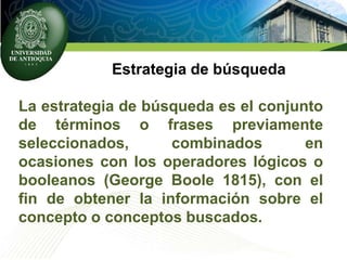 Estrategia de búsqueda
La estrategia de búsqueda es el conjunto
de términos o frases previamente
seleccionados, combinados en
ocasiones con los operadores lógicos o
booleanos (George Boole 1815), con el
fin de obtener la información sobre el
concepto o conceptos buscados.
 