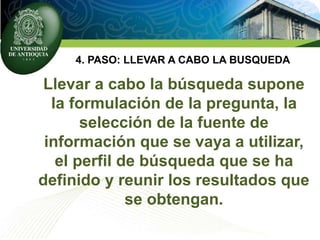 4. PASO: LLEVAR A CABO LA BUSQUEDA
Llevar a cabo la búsqueda supone
la formulación de la pregunta, la
selección de la fuente de
información que se vaya a utilizar,
el perfil de búsqueda que se ha
definido y reunir los resultados que
se obtengan.
 