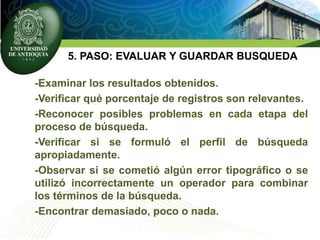 5. PASO: EVALUAR Y GUARDAR BUSQUEDA
-Examinar los resultados obtenidos.
-Verificar qué porcentaje de registros son relevantes.
-Reconocer posibles problemas en cada etapa del
proceso de búsqueda.
-Verificar si se formuló el perfil de búsqueda
apropiadamente.
-Observar si se cometió algún error tipográfico o se
utilizó incorrectamente un operador para combinar
los términos de la búsqueda.
-Encontrar demasiado, poco o nada.
 