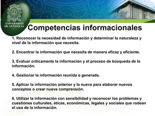 Competencias informacionales
1. Reconocer la necesidad de información y determinar la naturaleza y
nivel de la información que necesita.
2. Encontrar la información que necesita de manera eficaz y eficiente.
3. Evaluar críticamente la información y el proceso de búsqueda de la
información.
4. Gestionar la información reunida o generada.
5. Aplicar la información anterior y la nueva para elaborar nuevos
conceptos o crear nueva comprensión.
6. Utilizar la información con sensibilidad y reconocer los problemas y
cuestiones culturales, éticas, económicas, legales y sociales que rodean
el uso de la información.
 