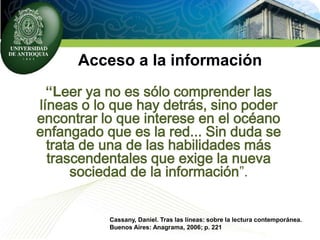 Acceso a la información
“Leer ya no es sólo comprender las
líneas o lo que hay detrás, sino poder
encontrar lo que interese en el océano
enfangado que es la red... Sin duda se
trata de una de las habilidades más
trascendentales que exige la nueva
sociedad de la información”.
Cassany, Daniel. Tras las líneas: sobre la lectura contemporánea.
Buenos Aires: Anagrama, 2006; p. 221
 