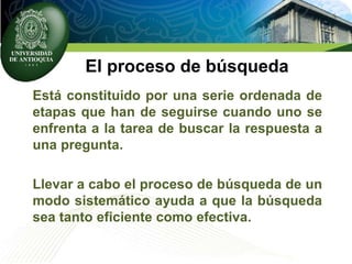 El proceso de búsqueda
Está constituido por una serie ordenada de
etapas que han de seguirse cuando uno se
enfrenta a la tarea de buscar la respuesta a
una pregunta.
Llevar a cabo el proceso de búsqueda de un
modo sistemático ayuda a que la búsqueda
sea tanto eficiente como efectiva.
 