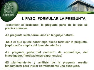 1. PASO: FORMULAR LA PREGUNTA
-Identificar el problema: la pregunta parte de lo que se
precisa conocer.
-La pregunta suele formularse en lenguaje natural.
-Sólo el que quiere saber algo puede formular la pregunta.
(exploración amplia del tema de interés.)
-La pregunta parte del contexto de aprendizaje, del
investigador. (motivaciones-experiencias)
-El planteamiento y análisis de la pregunta resulta
fundamental para iniciar correctamente una búsqueda.
 
