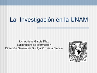 La  Investigaci ó n en la UNAM Lic. Adriana Gar cí a D íaz Subdirectora de Información Dirección General de Divulgación de la Ciencia 