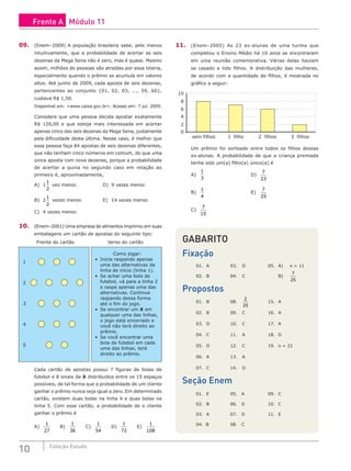 10 Coleção Estudo
09. (Enem–2009) A população brasileira sabe, pelo menos
intuitivamente, que a probabilidade de acertar as seis
dezenas da Mega Sena não é zero, mas é quase. Mesmo
assim, milhões de pessoas são atraídas por essa loteria,
especialmente quando o prêmio se acumula em valores
altos. Até junho de 2009, cada aposta de seis dezenas,
pertencentes ao conjunto {01, 02, 03, ..., 59, 60},
custava R$ 1,50.
Disponível em: <www.caixa.gov.br>. Acesso em: 7 jul. 2009.
Considere que uma pessoa decida apostar exatamente
R$ 126,00 e que esteja mais interessada em acertar
apenas cinco das seis dezenas da Mega Sena, justamente
pela dificuldade desta última. Nesse caso, é melhor que
essa pessoa faça 84 apostas de seis dezenas diferentes,
que não tenham cinco números em comum, do que uma
única aposta com nove dezenas, porque a probabilidade
de acertar a quina no segundo caso em relação ao
primeiro é, aproximadamente,
A) 1
1
2
vez menor.			 D) 9 vezes menor.
B) 2
1
2
vezes menor.			 E) 14 vezes menor.
C) 4 vezes menor.
10. (Enem–2001) Uma empresa de alimentos imprimiu em suas
embalagens um cartão de apostas do seguinte tipo:
Como jogar:
• Inicie raspando apenas
uma das alternativas da
linha de início (linha 1).
• Se achar uma bola de
futebol, vá para a linha 2
e raspe apenas uma das
alternativas. Continue
raspando dessa forma
até o fim do jogo.
• Se encontrar um X em
qualquer uma das linhas,
o jogo está encerrado e
você não terá direito ao
prêmio.
• Se você encontrar uma
bola de futebol em cada
uma das linhas, terá
direito ao prêmio.
1
2
3
4
5
Frente do cartão Verso do cartão
Cada cartão de apostas possui 7 figuras de bolas de
futebol e 8 sinais de X distribuídos entre os 15 espaços
possíveis, de tal forma que a probabilidade de um cliente
ganhar o prêmio nunca seja igual a zero. Em determinado
cartão, existem duas bolas na linha 4 e duas bolas na
linha 5. Com esse cartão, a probabilidade de o cliente
ganhar o prêmio é
A)
1
27
		 B)
1
36
		 C)
1
54
		 D)
1
72
		 E)
1
108
11. (Enem–2005) As 23 ex-alunas de uma turma que
completou o Ensino Médio há 10 anos se encontraram
em uma reunião comemorativa. Várias delas haviam
se casado e tido filhos. A distribuição das mulheres,
de acordo com a quantidade de filhos, é mostrada no
gráfico a seguir:
10
8
6
4
2
0
sem filhos 1 filho 2 filhos 3 filhos
Um prêmio foi sorteado entre todos os filhos dessas
ex-alunas. A probabilidade de que a criança premiada
tenha sido um(a) filho(a) único(a) é
A)
1
3
						D)
7
23
B)
1
4
						E)
7
25
C)
7
15
GABARITO
Fixação
01. A		 03. D		 05. A) x = 11
02. B		04. C			B)
7
25
Propostos
01. B		 08.
2
25
		 15. A
02. B		 09. C		 16. A
03. D		 10. C		 17. A
04. C		 11. A		 18. D
05. D		 12. C		 19. n = 21
06. A		 13. A
07. C		 14. D
Seção Enem
01. E		 05. A 09. C
02. B		 06. D 10. C
03. A		 07. D 11. E
04. B		 08. C		
Frente A Módulo 11
 