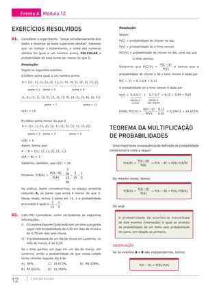 12 Coleção Estudo
EXERCÍCIOS RESOLVIDOS
01. Considerar o experimento: “lançar simultaneamente dois
dados e observar as faces superiores obtidas”. Sabendo
que, ao realizar o experimento, a soma dos números
obtidos foi igual a um número primo, CALCULAR a
probabilidade de essa soma ser menor do que 5.
Resolução:
Sejam os seguintes eventos:
A) Obter soma igual a um número primo.
A = {(1, 1), (1, 2), (2, 1), (1, 4), (4, 1), (2, 3), (3, 2), (1, 6), (6, 1), (2, 5), (5, 2), (3, 4), (4, 3), (5, 6), (6, 5)}
soma = 2 soma = 3 soma = 5 soma = 7 soma = 11
, (2, 3), (3, 2), (1, 6), (6, 1), (2, 5), (5, 2), (3, 4), (4, 3), (5, 6), (6, 5)}
a = 5 soma = 7 soma = 11
n(A) = 15
B) Obter soma menor do que 5.
A = {(1, 1), (1, 2), (2, 1), (1, 3), (3, 1), (2, 2)}
soma = 2 soma = 3 soma = 4
n(B) = 6
Assim, temos que:
A ∩ B = {(1, 1), (1, 2), (2, 1)}
n(A ∩ B) = 3
Sabemos, também, que n(E) = 36.
Portanto: P(B/A) =
P A B
P A
( )
( )
∩
= = =
3
36
15
36
3
15
1
5
Na prática, basta considerarmos, no espaço amostral
reduzido A, os pares cuja soma é menor do que 5.
Desse modo, temos 3 pares em 15, e a probabilidade
procurada é igual a
3
15
1
5
= .
02. (UEL-PR) Considerar como verdadeiras as seguintes
informações:
i) O Londrina Esporte Clube está com um time que ganha
jogos com probabilidade de 0,40 em dias de chuva e
de 0,70 em dias sem chuva.
ii) A probabilidade de um dia de chuva em Londrina, no
mês de março, é de 0,30.
Se o time ganhou um jogo em um dia de março, em
Londrina, então a probabilidade de que nessa cidade
tenha chovido naquele dia é de
A) 30%.			C) 19,672%.			E) 80,328%.
B) 87,652%.		D) 12,348%.						
Resolução:
Sejam:
P(C) = probabilidade de chover no dia.
P(V) = probabilidade de o time vencer.
P(C/V) = probabilidade de chover no dia, uma vez que
o time venceu.
Sabemos que P(C/V) =
P C V
P V
( )
( )
∩
e temos que a
probabilidade de chover e de o time vencer é dada por:
P(C ∩ V) = 0,3.0,4 = 0,12
A probabilidade de o time vencer é dada por
P(V) = 0,4.0,3 + 0,7.0,7 = 0,12 + 0,49 = 0,61
vencer e
chover
vencer e
não chover
Então, P(C/V) =
P C V
P V
( )
( )
,
,
∩
=
0 12
0 61
= 0,19672 = 19,672%
TEOREMA DA MULTIPLICAÇÃO
DE PROBABILIDADES
Uma importante consequência da definição de probabilidade
condicional é vista a seguir:
P(A/B) =
P A B
P B
( )
( )
∩
⇒ P(A ∩ B) = P(B).P(A/B)
Do mesmo modo, temos:
P(B/A) =
P A B
P A
( )
( )
∩
⇒ P(A ∩ B) = P(A).P(B/A)
Ou seja:
A probabilidade da ocorrência simultânea
de dois eventos (interseção) é igual ao produto
da probabilidade de um deles pela probabilidade
do outro, em relação ao primeiro.
OBSERVAÇÃO
Se os eventos A e B são independentes, temos:
P(A ∩ B) = P(B).P(A)
Frente A Módulo 12
 
