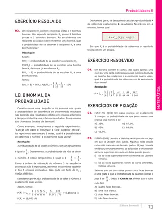 MATEMÁTICA
13
Editora Bernoulli
EXERCÍCIO RESOLVIDO
03. Um recipiente R1
contém 3 bolinhas pretas e 4 bolinhas
brancas. Um segundo recipiente R2
possui 8 bolinhas
pretas e 2 bolinhas brancas. Ao escolhermos um
recipiente ao acaso e dele retirarmos uma bolinha, qual
a probabilidade de se observar o recipiente R2
e uma
bolinha branca?
Resolução:
Sejam:
P(R2
) = probabilidade de se escolher o recipiente R2
.
P(B/R2
) = probabilidade de se escolher uma bolinha
branca, dado que já escolhemos R2
.
P(R2
∩ B) = probabilidade de se escolher R2
e uma
bolinha branca.
Temos:
P(R2
∩ B) = P(R2
).P(B/R2
) = = =
.
1
2
2
10
1
10
10%
LEI BINOMIAL DA
PROBABILIDADE
Consideremos uma sequência de ensaios nos quais
a probabilidade de ocorrência de determinado resultado
não dependa dos resultados obtidos em ensaios anteriores
e tampouco interfira nos próximos resultados. Esses ensaios
são chamados Ensaios de Bernoulli.
Como exemplo, imaginemos o seguinte experimento:
“Lançar um dado e observar a face superior obtida”.
Ao repetirmos esse ensaio 5 vezes, qual é a probabilidade
de obtermos o número 3 exatamente duas vezes?
Resolução:
A probabilidade de se obter o número 3 em um lançamento
é igual a
1
6
. Obviamente, a probabilidade de não se obter
o número 3 nesse lançamento é igual a 1 –
1
6
=
5
6
.
Como a ordem de obtenção do número 3 na sequência
de ensaios não é importante, devemos inicialmente escolher
2 dos 5 ensaios efetuados. Isso pode ser feito de C5, 2
modos distintos.
Denotemos por P(A) a probabilidade de se obter o número 3
exatamente duas vezes.
Assim, temos:
P(A) = C5, 2
.
1
6
1
6
5
6
5
6
5
6
. . . . =
5
3 2
125
7 776
!
!. !
. = 0,160751 ⇒
P(A) = 16,0751%
De maneira geral, se desejamos calcular a probabilidade P
de obtermos exatamente k resultados favoráveis em n
ensaios, temos que:
P = Cn, k
.(Pf
)k
.(1 – Pf
)n – k
Em que Pf
é a probabilidade de obtermos o resultado
favorável em um ensaio.
EXERCÍCIO RESOLVIDO
04. Um baralho contém 8 cartas, das quais apenas uma
é um ás. Uma carta é retirada ao acaso e depois devolvida
ao baralho. Ao repetirmos o experimento quatro vezes,
qual é a probabilidade de obtermos um ás exatamente
duas vezes?
Resolução:
P = C4, 2
.
1
8
7
8
4
2 2
1
64
49
64
147
2 048
2 2











 = =
.
!
!. !
. .
EXERCÍCIOS DE FIXAÇÃO
01. (UFJF-MG–2006) Um casal planeja ter exatamente
3 crianças. A probabilidade de que pelos menos uma
criança seja menino é de
A) 25%.					D) 87,5%.				
B) 42%.					E) 64,6%.
C) 43,7%.
02. (UFMG–2006) Leandro e Heloísa participam de um jogo
em que se utilizam dois cubos. Algumas faces desses
cubos são brancas e as demais, pretas. O jogo consiste
em lançar, simultaneamente, os dois cubos e em observar
as faces superiores de cada um deles quando param:
i) Se as faces superiores forem da mesma cor, Leandro
vencerá.
ii) Se as faces superiores forem de cores diferentes,
Heloísa vencerá.
Sabe-se que um dos cubos possui cinco faces brancas
e uma preta e que a probabilidade de Leandro vencer o
jogo é de
11
18
. Então, é CORRETO afirmar que o outro
cubo tem
A) quatro faces brancas.
B) uma face branca.
C) duas faces brancas.
D) três faces brancas.
Probabilidades II
 