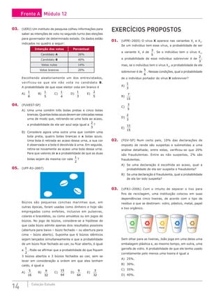14 Coleção Estudo
03. (UERJ) Um instituto de pesquisa colheu informações para
saber as intenções de voto no segundo turno das eleições
para governador de determinado estado. Os dados estão
indicados no quadro a seguir:
Intenção dos votos Percentual
Candidato A 26%
Candidato B 40%
Votos nulos 14%
Votos brancos 20%
Escolhendo aleatoriamente um dos entrevistados,
verificou-se que ele não vota no candidato B.
A probabilidade de que esse eleitor vota em branco é
A)
1
6
		 B)
1
5
		 C)
1
4
		 D)
1
3
		 E)
2
5
04. (FUVEST-SP)
A) Uma urna contém três bolas pretas e cinco bolas
brancas. Quantas bolas azuis devem ser colocadas nessa
urna de modo que, retirando-se uma bola ao acaso,
a probabilidade de ela ser azul seja igual a
2
3
?
B) Considere agora uma outra urna que contém uma
bola preta, quatro bolas brancas e x bolas azuis.
Uma bola é retirada ao acaso dessa urna, a sua cor
é observada e a bola é devolvida à urna. Em seguida,
retira-se novamente ao acaso uma bola dessa urna.
Para que valores de x a probabilidade de que as duas
bolas sejam da mesma cor vale
1
2
?
05. (UFF-RJ–2007)
Búzios são pequenas conchas marinhas que, em
outras épocas, foram usadas como dinheiro e hoje são
empregadas como enfeites, inclusive em pulseiras,
colares e braceletes, ou como amuletos ou em jogos de
búzios. No jogo de búzios, considera-se a hipótese de
que cada búzio admite apenas dois resultados possíveis
(abertura para baixo – búzio fechado – ou abertura para
cima – búzio aberto). Suponha que 6 búzios idênticos
sejam lançados simultaneamente e que a probabilidade
de um búzio ficar fechado ao cair, ou ficar aberto, é igual
a
1
2
. Pode-se afirmar que a probabilidade de que fiquem
3 búzios abertos e 3 búzios fechados ao cair, sem se
levar em consideração a ordem em que eles tenham
caído, é igual a
A)
5
16
		 B)
9
32
		 C)
15
64
		 D)
9
64
		 E)
3
32
EXERCÍCIOS PROPOSTOS
01. (UFPE–2005) O vírus X aparece nas variantes X1
e X2
.
Se um indivíduo tem esse vírus, a probabilidade de ser
a variante X1
é de
3
5
. Se o indivíduo tem o vírus X1
,
a probabilidade de esse indivíduo sobreviver é de
2
3
;
mas, se o indivíduo tem o vírus X2
, a probabilidade de ele
sobreviver é de
5
6
. Nessas condições, qual a probabilidade
de o indivíduo portador do vírus X sobreviver?
A)
1
3
						
B)
7
15
						
C)
3
5
D)
2
3
E)
11
15
02. (FGV-SP) Num certo país, 10% das declarações de
imposto de renda são suspeitas e submetidas a uma
análise detalhada; entre estas, verificou-se que 20%
são fraudulentas. Entre as não suspeitas, 2% são
fraudulentas.
A) Se uma declaração é escolhida ao acaso, qual a
probabilidade de ela ser suspeita e fraudulenta?
B) Se uma declaração é fraudulenta, qual a probabilidade
de ela ter sido suspeita?
03. (UFRJ–2006) Com o intuito de separar o lixo para
fins de reciclagem, uma instituição colocou em suas
dependências cinco lixeiras, de acordo com o tipo de
resíduo a que se destinam: vidro, plástico, metal, papel
e lixo orgânico.
Vidro Plástico Metal Papel Orgânico
Sem olhar para as lixeiras, João joga em uma delas uma
embalagem plástica e, ao mesmo tempo, em outra, uma
garrafa de vidro. A probabilidade de que ele tenha usado
corretamente pelo menos uma lixeira é igual a
A) 25%.					
B) 30%.					
C) 35%.
D) 40%.
Frente A Módulo 12
 