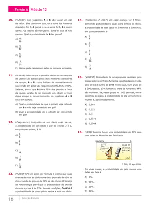 16 Coleção Estudo
10. (VUNESP) Dois jogadores A e B vão lançar um par
de dados. Eles combinam que, se a soma dos números
dos dados for 5, A ganha e, se a soma for 8, B é quem
ganha. Os dados são lançados. Sabe-se que A não
ganhou. Qual a probabilidade de B ter ganho?
A) 10
36
B) 5
32
C)
5
36
D) 5
35
E) Não se pode calcular sem saber os números sorteados.
11. (VUNESP) Sabe-se que os pênaltis a favor de certa equipe
de futebol são batidos pelos dois melhores cobradores
da equipe, A e B, cujos índices de aproveitamento
(conversão em gols) são, respectivamente, 85% e 90%.
Sabe-se, ainda, que B cobra 75% dos pênaltis a favor
da equipe. Acaba de ser marcado um pênalti a favor
dessa equipe e, nesse momento, os jogadores A e B
estão em campo.
A) Qual a probabilidade de que o pênalti seja cobrado
por B e não seja convertido em gol?
B) Qual a probabilidade de o pênalti ser convertido
em gol?
12. (Cesgranrio) Lançando-se um dado duas vezes,
a probabilidade de ser obtido o par de valores 2 e 3,
em qualquer ordem, é de
A)
1
6
								
B)
1
9
								
C) 1
12
			
D)
1
15
E)
1
18
13. (VUNESP-SP) Um piloto de Fórmula 1 estima que suas
chances de subir ao pódio numa dada prova são de 60% se
chover no dia da prova e de 20% se não chover. O Serviço
de Meteorologia prevê que a probabilidade de chover
durante a prova é de 75%. Nessas condições, CALCULE
a probabilidade de que o piloto venha a subir ao pódio.
14. (Mackenzie-SP–2007) Um casal planeja ter 4 filhos;
admitindo probabilidades iguais para ambos os sexos,
a probabilidade de esse casal ter 2 meninos e 2 meninas,
em qualquer ordem, é
A)
3
8
B)
3
4
C)
1
2
D)
1
16
E)
3
16
15. (VUNESP) O resultado de uma pesquisa realizada pelo
Ipespe sobre o perfil dos fumantes e publicada pela revista
Veja de 03 de junho de 1998 mostra que, num grupo de
1 000 pessoas, 17% fumam e, entre os fumantes, 44%
são mulheres. Se, nesse grupo de 1 000 pessoas, uma é
escolhida ao acaso, a probabilidade de ela ser fumante e
mulher é, aproximadamente,
A) 0,044			
B) 0,075
C) 0,44
D) 0,0075
E) 0,0044
16. (UERJ) Suponha haver uma probabilidade de 20% para
uma caixa de Microvlar ser falsificada.
O DIA, 25 ago. 1998.
Em duas caixas, a probabilidade de pelo menos uma
delas ser falsa é
A) 4%.
B) 16%.
C) 20%.
D) 36%.
Frente A Módulo 12
 