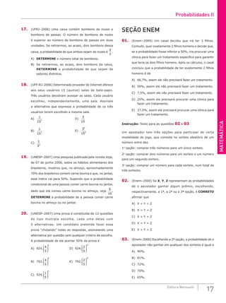 MATEMÁTICA
17
Editora Bernoulli
17. (UFRJ–2006) Uma caixa contém bombons de nozes e
bombons de passas. O número de bombons de nozes
é superior ao número de bombons de passas em duas
unidades. Se retirarmos, ao acaso, dois bombons dessa
caixa, a probabilidade de que ambos sejam de nozes é
2
7
.
A) DETERMINE o número total de bombons.
B) Se retirarmos, ao acaso, dois bombons da caixa,
DETERMINE a probabilidade de que sejam de
sabores distintos.
18. (UFF-RJ–2006) Determinado provedor de Internet oferece
aos seus usuários 15 (quinze) salas de bate-papo.
Três usuários decidiram acessar as salas. Cada usuário
escolheu, independentemente, uma sala. Assinale
a alternativa que expressa a probabilidade de os três
usuários terem escolhido a mesma sala.
A)
1
152
						D)
3
15
B)
1
153
						E)
3
15
3
3
C)
1
33
19. (UNESP–2007) Uma pesquisa publicada pela revista Veja,
de 07 de junho 2006, sobre os hábitos alimentares dos
brasileiros, mostrou que, no almoço, aproximadamente
70% dos brasileiros comem carne bovina e que, no jantar,
esse índice cai para 50%. Supondo que a probabilidade
condicional de uma pessoa comer carne bovina no jantar,
dado que ela comeu carne bovina no almoço, seja
6
10
,
DETERMINE a probabilidade de a pessoa comer carne
bovina no almoço ou no jantar.
20. (UNESP–2007) Uma prova é constituída de 12 questões
do tipo múltipla escolha, cada uma delas com
5 alternativas. Um candidato pretende fazer essa
prova “chutando” todas as respostas, assinalando uma
alternativa por questão sem qualquer critério de escolha.
A probabilidade de ele acertar 50% da prova é
A) 924.
4
5
6





 				D) 924.
2
5
12






B) 792.
4
5
6





 				E) 792.
2
5
12






C) 924.
1
5
6






SEÇÃO ENEM
01. (Enem–2009) Um casal decidiu que irá ter 3 filhos.
Contudo, quer exatamente 2 filhos homens e decide que,
se a probabilidade fosse inferior a 50%, iria procurar uma
clínica para fazer um tratamento específico para garantir
que teria os dois filhos homens. Após os cálculos, o casal
concluiu que a probabilidade de ter exatamente 2 filhos
homens é de
A) 66,7%, assim ele não precisará fazer um tratamento.
B) 50%, assim ele não precisará fazer um tratamento.
C) 7,5%, assim ele não precisará fazer um tratamento.
D) 25%, assim ele precisará procurar uma clínica para
fazer um tratamento.
E) 37,5%, assim ele precisará procurar uma clínica para
fazer um tratamento.
Instrução: Texto para as questões 02 e 03.
Um apostador tem três opções para participar de certa
modalidade de jogo, que consiste no sorteio aleatório de um
número entre dez.
1a
opção: comprar três números para um único sorteio.
2a
opção: comprar dois números para um sorteio e um número
para um segundo sorteio.
3a
opção: comprar um número para cada sorteio, num total de
três sorteios.
02. (Enem–2000) Se X, Y, Z representam as probabilidades
de o apostador ganhar algum prêmio, escolhendo,
respectivamente, a 1ª, a 2ª ou a 3ª opção, é CORRETO
afirmar que
A) X < Y < Z				
B) X = Y = Z 				
C) X > Y = Z
D) X = Y > Z
E) X > Y > Z
03. (Enem–2000) Escolhendo a 2ª opção, a probabilidade de o
apostador não ganhar em qualquer dos sorteios é igual a
A) 90%.
B) 81%.
C) 72%.
D) 70%.
E) 65%.
Probabilidades II
 