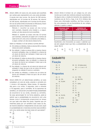 18 Coleção Estudo
04. (Enem–2005) Um aluno de uma escola será escolhido
por sorteio para representá-la em uma certa atividade.
A escola tem dois turnos. No diurno há 300 alunos,
distribuídos em 10 turmas de 30 alunos. No noturno
há 240 alunos, distribuídos em 6 turmas de 40 alunos.
Em vez do sorteio direto envolvendo os 540 alunos, foram
propostos dois outros métodos de sorteio.
Método I: escolher ao acaso um dos turnos
(por exemplo, lançando uma moeda) e, a seguir,
sortear um dos alunos do turno escolhido.
Método II: escolher ao acaso uma das 16 turmas
(por exemplo, colocando um papel com o número de
cada turma em uma urna e sorteando uma delas) e,
a seguir, sortear um dos alunos dessa turma.
Sobre os métodos I e II de sorteio é correto afirmar:
A) Em ambos os métodos, todos os alunos têm a mesma
chance de serem sorteados.
B) No método I, todos os alunos têm a mesma chance
de serem sorteados, mas, no método II, a chance de
um aluno do diurno ser sorteado é maior que a de
um aluno do noturno.
C) No método II, todos os alunos têm a mesma chance
de serem sorteados, mas, no método I, a chance de
um aluno do diurno ser sorteado é maior que a de
um aluno do noturno.
D) No método I, a chance de um aluno do noturno ser
sorteado é maior do que a de um aluno do diurno,
enquanto no método II ocorre o contrário.
E) Em ambos os métodos, a chance de um aluno do
diurno ser sorteado é maior do que a de um aluno
do noturno.
05. (Enem–2009) Em um determinado semáforo, as luzes
completam um ciclo de verde, amarelo e vermelho em
1 minuto e 40 segundos. Desse tempo, 25 segundos
são para a luz verde, 5 segundos, para a amarela
e 70 segundos, para a vermelha. Ao se aproximar do
semáforo, um veículo tem uma determinada probabilidade
de encontrá-lo na luz verde, amarela ou vermelha.
Se essa aproximação for de forma aleatória, pode-se
admitir que a probabilidade de encontrá-lo com uma
dessas cores é diretamente proporcional ao tempo
em que cada uma delas fica acesa. Suponha que um
motorista passa por um semáforo duas vezes ao dia,
de maneira aleatória e independente uma da outra. Qual
é a probabilidade de o motorista encontrar esse semáforo
com a luz verde acesa nas duas vezes em que passar?
A)
1
25
						D)
1
3
		
B)
1
16
						E)
1
2
C)
1
9
		
06. (Enem–2010) O diretor de um colégio leu em uma
revista que os pés das mulheres estavam aumentando.
Há alguns anos, a media do tamanho dos calçados das
mulheres era de 35,5 e, hoje, é de 37,0. Embora não
fosse uma informação científica, ele ficou curioso e
fez uma pesquisa com as funcionárias do seu colégio,
obtendo o quadro a seguir:
TAMANHO DOS
CALÇADOS
NÚMERO DE
FUNCIONÁRIAS
39,0 1
38,0 10
37,0 3
36,0 5
35,0 6
Escolhendo uma funcionária ao acaso e sabendo que
ela tem calçado maior que 36,0, a probabilidade de ela
calçar 38,0 é
A)
1
3
		 B) 1
5
		 C) 2
5
		 D) 5
7
		 E) 5
14
GABARITO
Fixação
01. D				 04. A) 16 bolas azuis
02. A					 B) x = 1 ou x = 9
03. D				 05. A
Propostos
01. E				 11. A) 7,5%
02. A) 2%				 B) 88,75%
B) 52,6%			12. E
03. C				 13. P = 50%
04. B 				 14. A
05. A				 15. B
06. C				 16. D
07. A				 17. A) 22
08. A) 35,2%				 B)
40
77
B) 81%			18. A
09. E 				 19. 78%
10. B 			 20. D
Seção Enem
01. E
02. E
03. C
04. D
05. B
06. D
Frente A Módulo 12
 