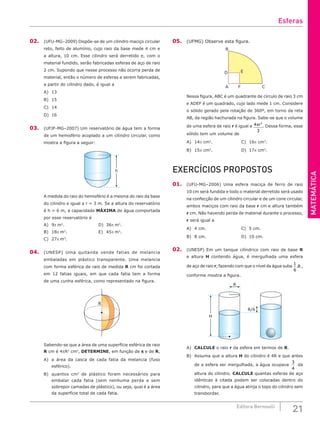 MATEMÁTICA
21
Editora Bernoulli
02. (UFU-MG–2009) Dispõe-se de um cilindro maciço circular
reto, feito de alumínio, cujo raio da base mede 4 cm e
a altura, 10 cm. Esse cilindro será derretido e, com o
material fundido, serão fabricadas esferas de aço de raio
2 cm. Supondo que nesse processo não ocorra perda de
material, então o número de esferas a serem fabricadas,
a partir do cilindro dado, é igual a
A) 13			
B) 15			
C) 14			
D) 16
03. (UFJF-MG–2007) Um reservatório de água tem a forma
de um hemisfério acoplado a um cilindro circular, como
mostra a figura a seguir:
h
A medida do raio do hemisfério é a mesma do raio da base
do cilindro e igual a r = 3 m. Se a altura do reservatório
é h = 6 m, a capacidade MÁXIMA de água comportada
por esse reservatório é
A) 9p m3
.					D) 36p m3
.
B) 18p m3
.				E) 45p m3
.
C) 27p m3
.
04. (UNESP) Uma quitanda vende fatias de melancia
embaladas em plástico transparente. Uma melancia
com forma esférica de raio de medida R cm foi cortada
em 12 fatias iguais, em que cada fatia tem a forma
de uma cunha esférica, como representado na figura.
R
Sabendo-se que a área de uma superfície esférica de raio
R cm é 4πR2
cm2
, DETERMINE, em função de π e de R,
A) a área da casca de cada fatia da melancia (fuso
esférico).
B) quantos cm2
de plástico foram necessários para
embalar cada fatia (sem nenhuma perda e sem
sobrepor camadas de plástico), ou seja, qual é a área
da superfície total de cada fatia.
05. (UFMG) Observe esta figura.
A F
E
C
D
B
Nessa figura, ABC é um quadrante de círculo de raio 3 cm
e ADEF é um quadrado, cujo lado mede 1 cm. Considere
o sólido gerado pela rotação de 360º, em torno da reta
AB, da região hachurada na figura. Sabe-se que o volume
de uma esfera de raio r é igual a 4
3
3
πr . Dessa forma, esse
sólido tem um volume de
A) 14p cm3
. 				C) 16p cm3
.		
B) 15p cm3
. 				D) 17p cm3
.
EXERCÍCIOS PROPOSTOS
01. (UFU-MG–2006) Uma esfera maciça de ferro de raio
10 cm será fundida e todo o material derretido será usado
na confecção de um cilindro circular e de um cone circular,
ambos maciços com raio da base r cm e altura também
r cm. Não havendo perda de material durante o processo,
r será igual a
A) 4 cm.					C) 5 cm.		
B) 8 cm.					D) 10 cm.
02. (UNESP) Em um tanque cilíndrico com raio de base R
e altura H contendo água, é mergulhada uma esfera
de aço de raio r, fazendo com que o nível da água suba
1
6
.R ,
conforme mostra a figura.
R
R/6
H
A) CALCULE o raio r da esfera em termos de R.
B) Assuma que a altura H do cilindro é 4R e que antes
de a esfera ser mergulhada, a água ocupava
3
4
da
altura do cilindro. CALCULE quantas esferas de aço
idênticas à citada podem ser colocadas dentro do
cilindro, para que a água atinja o topo do cilindro sem
transbordar.
Esferas
 