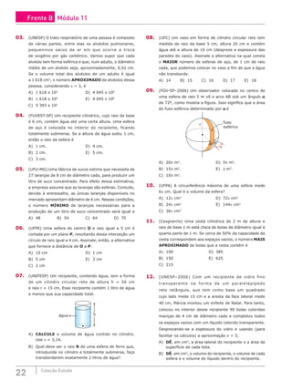 22 Coleção Estudo
03. (UNESP) O trato respiratório de uma pessoa é composto
de várias partes, entre elas os alvéolos pulmonares,
pequeninos sacos de ar em que ocorre a troca
de oxigênio por gás carbônico. Vamos supor que cada
alvéolo tem forma esférica e que, num adulto, o diâmetro
médio de um alvéolo seja, aproximadamente, 0,02 cm.
Se o volume total dos alvéolos de um adulto é igual
a 1 618 cm3
, o número APROXIMADO de alvéolos dessa
pessoa, considerando p = 3, é
A) 1 618 x 103
				 D) 4 045 x 104
B) 1 618 x 104
				 E) 4 045 x 105
C) 5 393 x 102
04. (FUVEST-SP) Um recipiente cilíndrico, cujo raio da base
é 6 cm, contém água até uma certa altura. Uma esfera
de aço é colocada no inteiror do recipiente, ficando
totalmente submersa. Se a altura da água subiu 1 cm,
então o raio da esfera é
A) 1 cm.						D) 4 cm.
B) 2 cm.						E) 5 cm.
C) 3 cm.
05. (UFU-MG) Uma fábrica de sucos estima que necessita de
27 laranjas de 8 cm de diâmetro cada, para produzir um
litro de suco concentrado. Para efeito dessa estimativa,
a empresa assume que as laranjas são esferas. Contudo,
devido à entressafra, as únicas laranjas disponíveis no
mercado apresentam diâmetro de 6 cm. Nessas condições,
o número MÍNIMO de laranjas necessárias para a
produção de um litro de suco concentrado será igual a
A) 48			B) 54			C) 64			D) 70
06. (UFPE) Uma esfera de centro O e raio igual a 5 cm é
cortada por um plano P, resultando dessa interseção um
círculo de raio igual a 4 cm. Assinale, então, a alternativa
que fornece a distância de O a P.
A) 10 cm						D) 1 cm
B) 5 cm						E) 3 cm
C) 2 cm
07. (UNIFESP) Um recipiente, contendo água, tem a forma
de um cilindro circular reto de altura h = 50 cm
e raio r = 15 cm. Esse recipiente contém 1 litro de água
a menos que sua capacidade total.
água h
A) CALCULE o volume de água contido no cilindro.
Use π = 3,14.
B) Qual deve ser o raio R de uma esfera de ferro que,
introduzida no cilindro e totalmente submersa, faça
transbordarem exatamente 2 litros de água?
08. (UFC) Um vaso em forma de cilindro circular reto tem
medida de raio da base 5 cm, altura 20 cm e contém
água até a altura de 19 cm (despreze a espessura das
paredes do vaso). Assinale a alternativa na qual consta
o MAIOR número de esferas de aço, de 1 cm de raio
cada, que podemos colocar no vaso a fim de que a água
não transborde.
A) 14		 B) 15		 C) 16		 D) 17		 E) 18
09. (FGV-SP–2006) Um observador colocado no centro de
uma esfera de raio 5 m vê o arco AB sob um ângulo a
de 72º, como mostra a figura. Isso significa que a área
do fuso esférico determinado por a é
α
fuso
esférico
r
B
A
A) 20p m2
.					D) 5p m2
.
B) 15p m2
.					E) p m2
.
C) 10p m2
.
10. (UFPA) A circunferência máxima de uma esfera mede
6p cm. Qual é o volume da esfera?
A) 12p cm3
					D) 72p cm3
B) 24p cm3
					E) 144p cm3
C) 36p cm3
11. (Cesgranrio) Uma cesta cilíndrica de 2 m de altura e
raio de base 1 m está cheia de bolas de diâmetro igual à
quarta parte de 1 m. Se cerca de 50% da capacidade da
cesta correspondem aos espaços vazios, o número MAIS
APROXIMADO de bolas que a cesta contém é
A) 100					D) 385
B) 150					E) 625
C) 215
12. (UNESP–2006) Com um recipiente de vidro fino
transparente na forma de um paralelepípedo
reto retângulo, que tem como base um quadrado
cujo lado mede 15 cm e a aresta da face lateral mede
40 cm, Márcia montou um enfeite de Natal. Para tanto,
colocou no interior desse recipiente 90 bolas coloridas
maciças de 4 cm de diâmetro cada e completou todos
os espaços vazios com um líquido colorido transparente.
Desprezando-se a espessura do vidro e usando (para
facilitar os cálculos) a aproximação p = 3,
A) DÊ, em cm2
, a área lateral do recipiente e a área da
superfície de cada bola.
B) DÊ, em cm3
, o volume do recipiente, o volume de cada
esfera e o volume do líquido dentro do recipiente.
Frente B Módulo 11
 