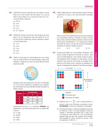 MATEMÁTICA
23
Editora Bernoulli
13. (UFSM-RS) A área da superfície de uma esfera e a área
total de um cone circular reto são iguais. Se o raio da
base do cone mede 4 cm e o volume do cone é 16π cm3
,
o raio da esfera é dado por
A) ¹3 cm.
B) 2 cm.
C) 3 cm.
D) 4 cm.
E) (4 + ¹2) cm.
14. (UFMG) Um cilindro circular reto, cheio de água, tem raio
igual a 24 cm. Mergulha-se nele uma esfera de 12 cm
de raio até ficar totalmente coberta. Retirada a esfera,
o nível de água baixa
A) 1 cm.					
B) 2 cm.					
C) 3 cm.
D) 4 cm.
E) 5 cm.
15. (UERJ) A Terra pode ser representada por uma esfera
cujo raio mede 6 400 km. Na representação a seguir, está
indicado o trajeto de um navio do ponto A ao ponto C,
passando por B.
A
B
C
Qualquer ponto da superfície da Terra tem coordenadas
(x, y), em que x representa a longitude e y, a latitude.
As coordenadas dos pontos A, B e C estão indicadas na
tabela a seguir:
Pontos
Coordenadas
x y
A 135º 0º
B 135º 60º
C 90º 60º
Considerando p igual a 3, a distância MÍNIMA, em
quilômetros, a ser percorrida pelo navio no trajeto ABC
é igual a
A) 11 200					
B) 10 800					
C) 8 800
D) 5 600
16. (UERJ–2009) Observe o dado ilustrado a seguir, formado
a partir de um cubo, e com suas seis faces numeradas
de 1 a 6.
Esses números são representados por buracos deixados
por semiesferas idênticas retiradas de cada uma das
faces. Todo o material retirado equivale a 4,2% do volume
total do cubo. Considerando p = 3, a razão entre a medida
da aresta do cubo e a do raio de uma das semiesferas,
expressas na mesma unidade, é igual a
A) 6			B) 8			C) 9			D) 10
17. (Unicamp-SP–2009) Em uma bandeja retangular, uma
pessoa dispôs brigadeiros formando n colunas, cada
qual com m brigadeiros, como mostra a figura a seguir.
Os brigadeiros foram divididos em dois grupos. Os que
estavam mais próximos das bordas da bandeja foram
postos em forminhas azuis, enquanto os brigadeiros do
interior da bandeja foram postos em forminhas vermelhas.
. . .
. . .
. . .
. . .
. . .
.
.
.
.
.
.
.
.
.
.
.
.
.
.
.
.
.
.
n colunas
m brigadeiros
por coluna
Legenda
Forminhas azuis
Forminhas vermelhas
A) Sabendo que m =
3
4
n
e que a pessoa gastou o
mesmo número de forminhas vermelhas e azuis,
DETERMINE o número de brigadeiros da bandeja.
B) Se a pessoa compra a massa do brigadeiro já pronta,
em latas de 1 litro, e se cada brigadeiro, antes de
receber o chocolate granulado que o cobre, tem
o formato de uma esfera de 2 cm de diâmetro,
quantas latas ela tem que comprar para produzir
400 brigadeiros? (Dica: lembre-se de que 1 litro
corresponde a 1 000 cm3
.)
Esferas
 