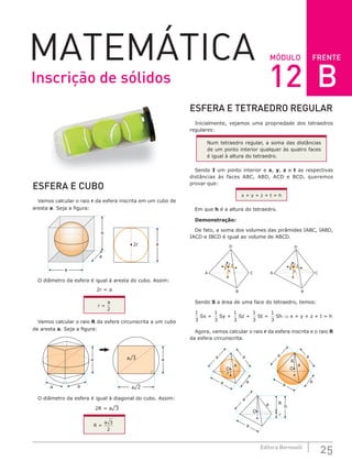 FRENTE
25
Editora Bernoulli
MÓDULO
MATEMÁTICA
ESFERA E CUBO
Vamos calcular o raio r da esfera inscrita em um cubo de
aresta a. Seja a figura:
2r a
a
a
a
O diâmetro da esfera é igual à aresta do cubo. Assim:
2r = a
r =
a
2
Vamos calcular o raio R da esfera circunscrita a um cubo
de aresta a. Seja a figura:
a¹3
a¹2
a
a
a a
O diâmetro da esfera é igual à diagonal do cubo. Assim:
2R = a¹3
R =
a 3
2
ESFERA E TETRAEDRO REGULAR
Inicialmente, vejamos uma propriedade dos tetraedros
regulares:
Num tetraedro regular, a soma das distâncias
de um ponto interior qualquer às quatro faces
é igual à altura do tetraedro.
Sendo I um ponto interior e x, y, z e t as respectivas
distâncias às faces ABC, ABD, ACD e BCD, queremos
provar que:
x + y + z + t = h
Em que h é a altura do tetraedro.
Demonstração:
De fato, a soma dos volumes das pirâmides IABC, IABD,
IACD e IBCD é igual ao volume de ABCD.
A
z
y
I
x
t
B
C
D
A
B
C
D
z
y
I
x
t
Sendo S a área de uma face do tetraedro, temos:
1
3
Sx +
1
3
Sy +
1
3
Sz +
1
3
St =
1
3
Sh ⇒ x + y + z + t = h
Agora, vamos calcular o raio r da esfera inscrita e o raio R
da esfera circunscrita.
O
a
a
a
a
a
a
a
r
a
O
h
R
r
O
a
a
a
a
a
R
Inscrição de sólidos 12 B
 