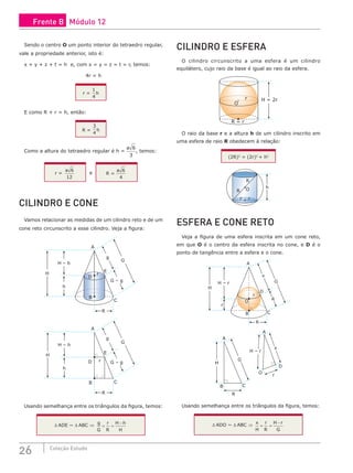 26 Coleção Estudo
Sendo o centro O um ponto interior do tetraedro regular,
vale a propriedade anterior, isto é:
x + y + z + t = h e, com x = y = z = t = r, temos:
4r = h
r =
1
4
h
E como R + r = h, então:
R =
3
4
h
Como a altura do tetraedro regular é h =
a 6
3
, temos:
r =
a 6
12
e R =
a 6
4
CILINDRO E CONE
Vamos relacionar as medidas de um cilindro reto e de um
cone reto circunscrito a esse cilindro. Veja a figura:
D
E
B
A
C
r
H
H – h
h
G
G – g
g
R
D r
E
B
A
C
H
H – h
h
G
G – g
g
R
Usando semelhança entre os triângulos da figura, temos:
∆ ADE ~ ∆ ABC ⇒ g
G
r
R
H h
H
= =
−
CILINDRO E ESFERA
O cilindro circunscrito a uma esfera é um cilindro
equilátero, cujo raio da base é igual ao raio da esfera.
r
O
R = r
H = 2r
O raio da base r e a altura h de um cilindro inscrito em
uma esfera de raio R obedecem à relação:
(2R)2
= (2r)2
+ h2
R
R
h
r r
O
ESFERA E CONE RETO
Veja a figura de uma esfera inscrita em um cone reto,
em que O é o centro da esfera inscrita no cone, e D é o
ponto de tangência entre a esfera e o cone.
D
C
B
A
O
r
R
x
G
H
H – r
r
R
A
A
B
R
r
x
H
H – r
G
O
C
D
Usando semelhança entre os triângulos da figura, temos:
∆ ADO ~ ∆ ABC ⇒
x
H
r
R
H r
G
= =
−
Frente B Módulo 12
 