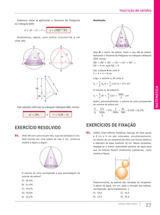 MATEMÁTICA
27
Editora Bernoulli
Podemos obter x aplicando o Teorema de Pitágoras
no triângulo ADO:
x2
= (H – r)2
– r2
⇒ x = ¹H(H -- 2r)
Analisemos, agora, uma esfera circunscrita a um
cone reto.
A
g
h
r
B
C
A
D
r
g
h
B
C
2R – h
2R
A
D
r
g
h
B
Das relações métricas no triângulo retângulo ABD, temos:
g2
= 2Rh e r2
= h(2R – h)
EXERCÍCIO RESOLVIDO
01. (PUC-SP) Um cone circular reto, cujo raio da base é 3 cm,
está inscrito em uma esfera de raio 5 cm, conforme
mostra a figura a seguir:
O volume do cone corresponde a que porcentagem do
volume da esfera?
A) 26,4%			
B) 21,4%			
C) 19,5%			
D) 18,6%
E) 16,2%
Resolução:
O
5
5
3
4
D
C B
A
Seja O o centro da esfera. Trace o raio OB da esfera.
Aplicando o Teorema de Pitágoras no triângulo retângulo
ODB, temos:
OB2
= DB2
+ OD2
⇒ (5)2
= (3)2
+ OD2
⇒
OD = 4 cm, pois OD > 0
Daí, a altura h do cone é:
h = 5 + 4 = 9 cm
Logo, o volume VC
do cone é:
VC
=
1
3
.AB
.H =
1
3
.p(3)2
.9 = 27p cm3
O volume VE
da esfera é:
VE
=
4
3
pR3
=
4
3
p(5)3
=
500
3
π
cm3
Assim, percentualmente, o volume do cone corresponde
ao volume da esfera em
V
V
C
E
= = = = =
27
500
3
27
3
500
81
500
0 162 16 2
π
π
π
π
. , , %
EXERCÍCIOS DE FIXAÇÃO
01. (UERJ) Duas esferas metálicas maciças de raios iguais
a 8 cm e 5 cm são colocadas, simultaneamente,
no interior de um recipiente de vidro com forma cilíndrica
e diâmetro da base medindo 18 cm. Nesse recipiente,
despeja-se a menor quantidade possível de água para
que as esferas fiquem totalmente submersas, como
mostra a figura.
Posteriormente, as esferas são retiradas do recipiente.
A altura da água, em cm, após a retirada das esferas,
corresponde, aproximadamente, a
A) 10,6					C) 14,5
B) 12,4					D) 25,0
Inscrição de sólidos
 