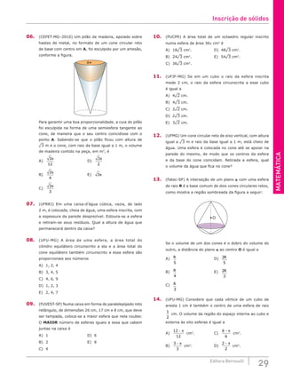 MATEMÁTICA
29
Editora Bernoulli
06. (CEFET-MG–2010) Um pilão de madeira, apoiado sobre
hastes de metal, no formato de um cone circular reto
de base com centro em A, foi esculpido por um artesão,
conforme a figura.
A
Para garantir uma boa proporcionalidade, a cuia do pilão
foi esculpida na forma de uma semiesfera tangente ao
cone, de maneira que o seu centro coincidisse com o
ponto A. Sabendo-se que o pilão ficou com altura de
¹3 m e o cone, com raio da base igual a 1 m, o volume
de madeira contido na peça, em m3
, é
A)
3
12
π
					D)
3
2
π
B)
3
4
π
					E) 3π
C)
3
3
π
07. (UFRRJ) Em uma caixa-d’água cúbica, vazia, de lado
2 m, é colocada, cheia de água, uma esfera inscrita, com
a espessura da parede desprezível. Estoura-se a esfera
e retiram-se seus resíduos. Qual a altura de água que
permanecerá dentro da caixa?
08. (UFU-MG) A área de uma esfera, a área total do
cilindro equilátero circunscrito a ela e a área total do
cone equilátero também circunscrito a essa esfera são
proporcionais aos números
A) 1, 2, 4					
B) 3, 4, 5					
C) 4, 6, 9					
D) 1, 2, 3
E) 2, 4, 7
09. (FUVEST-SP) Numa caixa em forma de paralelepípedo reto
retângulo, de dimensões 26 cm, 17 cm e 8 cm, que deve
ser tampada, coloca-se a maior esfera que nela couber.
O MAIOR número de esferas iguais a essa que cabem
juntas na caixa é
A) 1						D) 6
B) 2						E) 8
C) 4
10. (PUCPR) A área total de um octaedro regular inscrito
numa esfera de área 36p cm2
é
A) 18¹3 cm2
.				D) 48¹3 cm2
.
B) 24¹3 cm2
.				E) 54¹3 cm2
.
C) 36¹3 cm2
.
11. (UFJF-MG) Se em um cubo o raio da esfera inscrita
mede 2 cm, o raio da esfera circunscrita a esse cubo
é igual a
A) 4¹2 cm.
B) 4¹3 cm.
C) 2¹2 cm.
D) 2¹3 cm.
E) 3¹2 cm.
12. (UFMG) Um cone circular reto de eixo vertical, com altura
igual a ¹3 m e raio da base igual a 1 m, está cheio de
água. Uma esfera é colocada no cone até se apoiar na
parede do mesmo, de modo que os centros da esfera
e da base do cone coincidam. Retirada a esfera, qual
o volume da água que fica no cone?
13. (Fatec-SP) A interseção de um plano a com uma esfera
de raio R é a base comum de dois cones circulares retos,
como mostra a região sombreada da figura a seguir:
O
Se o volume de um dos cones é o dobro do volume do
outro, a distância do plano a ao centro O é igual a
A) R
5
						D) 2
5
R
B) R
4
						E) 2
3
R
C) R
3
14. (UFU-MG) Considere que cada vértice de um cubo de
aresta 1 cm é também o centro de uma esfera de raio
1
2
cm. O volume da região do espaço interna ao cubo e
externa às oito esferas é igual a
A)
12
12
− π
cm3
.			C)
6
6
− π
cm3
.
B)
3
3
− π
cm3
. 			D)
2
2
− π
cm3
.
Inscrição de sólidos
 