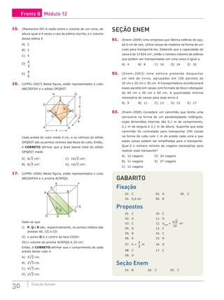 30 Coleção Estudo
15. (Mackenzie-SP) A razão entre o volume de um cone, de
altura igual a 4 vezes o raio da esfera inscrita, e o volume
dessa esfera é
A) 2		
B) 3		
C) 4		
D)
4
3
E)
4
5
16. (UFMG–2007) Nesta figura, estão representados o cubo
ABCDEFGH e o sólido OPQRST.
A B
4
4
4
C
E
H G
D
F
T
S
O Q
P
R
Cada aresta do cubo mede 4 cm, e os vértices do sólido
OPQRST são os pontos centrais das faces do cubo. Então,
é CORRETO afirmar que a área lateral total do sólido
OPQRST mede
A) 8¹2 cm2
.					C) 16¹2 cm2
.
B) 8¹3 cm2
.					D) 16¹3 cm2
.
17. (UFMG–2006) Nesta figura, estão representados o cubo
ABCDEFGH e o prisma ACRPQO.
E F
B
G
Q
C
D
A
P
R
H
O
Sabe-se que
I) P, Q e R são, respectivamente, os pontos médios das
arestas AE, CG e CD.
II) o ponto O é o centro da face CDGH.
III) o volume do prisma ACRPQO é 24 cm3
.
Então, é CORRETO afirmar que o comprimento de cada
aresta desse cubo é
A) 43
¹2 cm.						
B) 23
¹3 cm.
C) 43
¹3 cm.
D) 23
¹2 cm.
SEÇÃO ENEM
01. (Enem–2009) Uma empresa que fabrica esferas de aço,
de 6 cm de raio, utiliza caixas de madeira na forma de um
cubo para transportá-las. Sabendo que a capacidade da
caixa é de 13 824 cm3
, então o número máximo de esferas
que podem ser transportadas em uma caixa é igual a
A) 4		B) 8		C) 16		D) 24		E) 32
02. (Enem–2003) Uma editora pretende despachar
um lote de livros, agrupados em 100 pacotes de
20 cm x 20 cm x 30 cm. A transportadora acondicionará
esses pacotes em caixas com formato de bloco retangular
de 40 cm x 40 cm x 60 cm. A quantidade mínima
necessária de caixas para esse envio é
A) 9		B) 11		C) 13		D) 15		E) 17
03. (Enem–2009) Considere um caminhão que tenha uma
carroceria na forma de um paralelepípedo retângulo,
cujas dimensões internas são 5,1 m de comprimento,
2,1 m de largura e 2,1 m de altura. Suponha que esse
caminhão foi contratado para transportar 240 caixas
na forma de cubo com 1 m de aresta cada uma e que
essas caixas podem ser empilhadas para o transporte.
Qual é o número mínimo de viagens necessárias para
realizar esse transporte?
A) 10 viagens			 D) 24 viagens
B) 11 viagens			 E) 27 viagens
C) 12 viagens
GABARITO
Fixação
01. C			 03. D		 05. C
02. 6,4 cm		 04. B
Propostos
01. C			 10. C
02. A			 11. D
03. C			 12. Vágua
=
π 3
12
m3
04. D			 13. C
05. B			 14. C
06. A			 15. A
07. h =
π
3
m		 16. D
08. C			 17. C
09. D
Seção Enem
01. B		 02. C		 03. C
Frente B Módulo 12
 