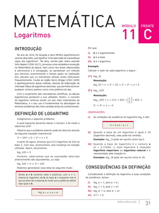 FRENTE
31
Editora Bernoulli
MÓDULO
MATEMÁTICA
INTRODUÇÃO
No ano de 1614, foi lançada a obra Mirifice logarithmorum
canonis descriptio, que significa "Uma descrição da maravilhosa
regra dos logaritmos". Tal obra, escrita pelo nobre escocês
John Napier (1550-1617), provocou uma verdadeira revolução
na Matemática da época, bem como nas áreas relacionadas
à astronomia e à navegação, ao apresentar um método
que diminuiu enormemente o tempo gasto na realização
dos cálculos que os estudiosos dessas áreas efetuavam
frequentemente. Coube ao inglês Henry Briggs (1561-1630)
o aperfeiçoamento desse método, através da elaboração da
chamada Tábua de logaritmos decimais, que permitia escrever
qualquer número positivo como uma potência de dez.
Com o surgimento das calculadoras científicas, as tábuas
logarítmicas perderam a sua utilidade. Porém, o conceito
de logaritmo continua sendo um dos mais importantes da
Matemática, e o seu uso é fundamental na abordagem de
diversos problemas das mais variadas áreas do conhecimento.
DEFINIÇÃO DE LOGARITMO
Imaginemos o seguinte problema:
A qual expoente devemos elevar o número 3 de modo a
obtermos 243?
Observe que o problema anterior pode ser descrito através
da seguinte equação exponencial:
3x
= 243 ⇒ 3x
= 35
⇒ x = 5
A partir de agora, diremos que 5 é o logaritmo de 243 na
base 3. Com isso, promovemos uma mudança na notação
utilizada. Assim, escrevemos:
log3
243 = 5
Portanto, observamos que as expressões descritas
anteriormente são equivalentes, ou seja:
log3
243 = 5 ⇔ 35
= 243
Podemos generalizar essa ideia do seguinte modo:
Sendo a e b números reais e positivos, com a ≠ 1,
chama-se logaritmo de b na base a o expoente real x
que se deve dar à base a de modo que a potência obtida
seja igual a b.
loga
b = x ⇔ b = ax
Em que:
i) b é o logaritmando.
ii) a é a base.
iii) x é o logaritmo.
Exemplo
Calcular o valor de cada logaritmo a seguir:
1º) log2
32
Resolução:
log2
32 = x ⇒ 2x
= 32 ⇒ 2x
= 25
⇒ x = 5
2º) log0,2
625
Resolução:
log0,2
625 = x ⇒ 0,2x
= 625 ⇒ 1
5






x
= 625 ⇒
5–x
= 54
⇒ x = –4
OBSERVAÇÕES
i) As condições de existência do logaritmo loga
b são:
b > 0 e 0 < a ≠ 1
ii) Quando a base de um logaritmo é igual a 10
(logaritmo decimal), esta pode ser omitida.
Exemplo: log10
5 pode ser escrito como log 5.
iii) Quando a base do logaritmo é o número e
(e = 2,71828...), esse logaritmo é chamado
logaritmo neperiano ou logaritmo natural e é
representado pela notação ln.
Exemplo: loge
18 pode ser escrito como ln 18.
CONSEQUÊNCIAS DA DEFINIÇÃO
Considerando a definição de logaritmo e suas condições
de existência, temos:
i) loga
a = 1, pois a = a1
;
ii) loga
1 = 0, pois 1 = a0
;
iii) loga
ak
= k, pois ak
= ak
;
iv) aloga b
= b.
Logaritmos 11 C
 