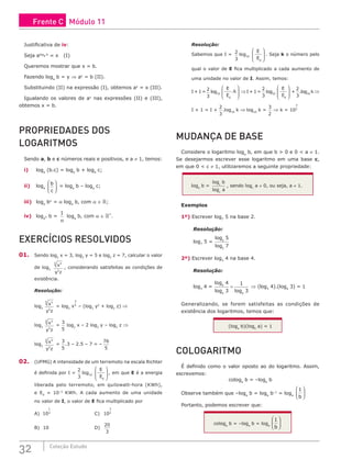 32 Coleção Estudo
Justificativa de iv:
Seja aloga b
= x (I)
Queremos mostrar que x = b.
Fazendo loga
b = y ⇒ ay
= b (II).
Substituindo (II) na expressão (I), obtemos ay
= x (III).
Igualando os valores de ay
nas expressões (II) e (III),
obtemos x = b.
PROPRIEDADES DOS
LOGARITMOS
Sendo a, b e c números reais e positivos, e a ≠ 1, temos:
i) loga
(b.c) = loga
b + loga
c;
ii) loga
b
c





 = loga
b – loga
c;
iii) loga
bα
= α loga
b, com α ∈ ;
iv) loga
α b =
1
α
loga
b, com α ∈ *
.
EXERCÍCIOS RESOLVIDOS
01. Sendo log2
x = 3, log2
y = 5 e log2
z = 7, calcular o valor
de log2
x
y z
3
5
2
, considerando satisfeitas as condições de
existência.
Resolução:
log2
x
y z
3
5
2
= log2
x
3
5
– (log2
y2
+ log2
z) ⇒
log2
x
y z
3
5
2
=
3
5
log2
x – 2 log2
y – log2
z ⇒
log2
x
y z
3
5
2
=
3
5
.3 – 2.5 – 7 = –
76
5
02. (UFMG) A intensidade de um terremoto na escala Richter
é definida por I =
2
3
log10
E
E0








, em que E é a energia
liberada pelo terremoto, em quilowatt-hora (KWh),
e E0
= 10–3
KWh. A cada aumento de uma unidade
no valor de I, o valor de E fica multiplicado por
A) 10
1
2
					C) 10
3
2
B) 10						D)
20
3
Resolução:
Sabemos que I =
2
3
log10
E
E0








. Seja k o número pelo
qual o valor de E fica multiplicado a cada aumento de
uma unidade no valor de I. Assim, temos:
I + 1 =
2
3
log10
E
E
k
0
.








⇒I + 1 =
2
3
log10
E
E0








+
2
3
.log10
k ⇒
I + 1 = I +
2
3
.log10
k ⇒ log10
k =
3
2
⇒ k = 10
3
2
MUDANÇA DE BASE
Considere o logaritmo loga
b, em que b > 0 e 0 < a ≠ 1.
Se desejarmos escrever esse logaritmo em uma base c,
em que 0 < c ≠ 1, utilizaremos a seguinte propriedade:
loga
b =
log
log
c
c
b
a
, sendo logc
a ≠ 0, ou seja, a ≠ 1.
Exemplos
1º) Escrever log7
5 na base 2.
Resolução:
log7
5 =
log
log
2
2
5
7
2º) Escrever log3
4 na base 4.
Resolução:
log3
4 =
log
log log
4
4 4
4
3
1
3
= ⇒ (log3
4).(log4
3) = 1
Generalizando, se forem satisfeitas as condições de
existência dos logaritmos, temos que:
(loga
b)(logb
a) = 1
COLOGARITMO
É definido como o valor oposto ao do logaritmo. Assim,
escrevemos:
cologa
b = –loga
b
Observe também que –loga
b = loga
b–1
= loga
1
b






Portanto, podemos escrever que:
cologa
b = –loga
b = loga
1
b






Frente C Módulo 11
 