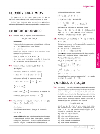 MATEMÁTICA
33
Editora Bernoulli
EQUAÇÕES LOGARÍTMICAS
São equações que envolvem logaritmos, em que as
variáveis podem aparecer no logaritmando ou na base.
Assim, para resolvê-las, aplicamos a definição,
as condições de existência e as propriedades dos logaritmos.
EXERCÍCIOS RESOLVIDOS
03. Resolver, em , a seguinte equação logarítmica:
log5
(3x – 18) = log5
6
Resolução:
Inicialmente, devemos verificar as condições de existência
(C.E.) de cada logaritmo. Assim, temos:
3x – 18 > 0 ⇒ x > 6
Em seguida, como as bases são iguais, devemos igualar
também os logaritmandos.
Logo: 3x – 18 = 6 ⇒ 3x = 24 ⇒ x = 8
Como esse valor satisfaz a condição de existência
(x > 6), então a solução da equação é S = {8}.
04. Resolver, em , a equação log2
(1 – 5x) = –3.
Resolução:
Aplicando a condição de existência, temos:
1 – 5x > 0 ⇒ –5x > –1 ⇒ 5x < 1 ⇒ x <
1
5
Aplicando a definição de logaritmo, temos:
1 – 5x = 2–3
⇒ 1 – 5x =
1
8
⇒ 1 –
1
8
= 5x ⇒
7
8
= 5x ⇒ x =
7
40
Então, como
7
40
<
1
5
, satisfazendo a condição de
existência, a solução da equação é S =
7
40






.
05. Determinar o conjunto solução da equação
log5
(x2
– 4x) = log5
21, em .
Resolução:
Inicialmente, verificamos a condição de existência:
x2
– 4x > 0
Observação: Nesse caso, não julgamos necessário resolver
a inequação de segundo grau, mas apenas indicá-la.
Em seguida, resolvemos a equação e verificamos se cada
uma das soluções satisfaz a condição de existência.
Como as bases são iguais, temos:
x x x x
2 2
2
4 21 4 21 0
4 4 1 21 16 84 10
− = ⇒ − − =
= − − − = + =
( ) . .( )
∆ 0
0
4 100
2 1
4 10
2
3
1
x x
=
− − ±
=
±
⇒ = − =
( )
.
ou x 7
2
Verificando as condições de existência, temos:
Para x1
= –3 ⇒ (–3)2
– 4.3 = 9 – 12 = –3 < 0 (não convém)
Para x2
= 7 ⇒ 72
– 4.7 = 49 – 28 = 21 > 0 (convém)
Portanto, a solução da equação é S = {7}.
06. Resolver, em , a equação log2
(x + 7) – log2
(x – 11) = 2.
Resolução:
Inicialmente, devemos verificar as condições de existência
de cada logaritmo. Assim, temos:
x + 7 > 0 ⇒ x > –7 (condição I) e
x – 11 > 0 ⇒ x > 11 (condição II)
Como x deve atender simultaneamente às duas condições,
temos que a interseção dessas é dada por x > 11.
Manipulando a equação, obtemos:
log2
(x + 7) – log2
(x – 11) = 2 ⇒
log2
x
x
+
−






7
11
= 2 ⇒
x
x
+
−
7
11
= 22
⇒
x
x
+
−
7
11
= 4 ⇒ 4x – 44 = x + 7 ⇒
3x = 51 ⇒ x = 17
Como 17 satisfaz a condição de existência (x > 11), então
a solução da equação é S = {17}.
EXERCÍCIOS DE FIXAÇÃO
01. (UFPR–2011) Um importante estudo a respeito de como
se processa o esquecimento foi desenvolvido pelo alemão
Hermann Ebbinghaus no final do século XIX. Utilizando
métodos experimentais, Ebbinghaus determinou
que, dentro de certas condições, o percentual P do
conhecimento adquirido que uma pessoa retém após t
semanas pode ser aproximado pela fórmula:
P = (100 – a).bt
+ a
sendo que a e b variam de uma pessoa para outra.
Se essa fórmula é válida para um certo estudante,
com a = 20 e b = 0,5, o tempo necessário para que o
percentual se reduza a 28% será
A) entre uma e duas semanas.
B) entre duas e três semanas.
C) entre três e quatro semanas.
D) entre quatro e cinco semanas.
E) entre cinco e seis semanas.
Logaritmos
 
