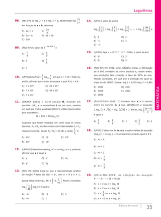 MATEMÁTICA
35
Editora Bernoulli
08. (FEI-SP) Se log 2 = a e log 3 = b, escrevendo log
32
27
em função de a e b, obtemos
A) 2a + b			 D)
2a
b
B) 2a – b			 E) 5a – 3b
C) 2ab		
09. (FGV-SP) O valor de 5
–log log
5 3
3 7
( )( )
é
A)
1
3
				D) 1
7
B) 3				E)
1
5
C) 7		
10. (UFMG) Seja f(x) =
2
3
log10
x
k
, em que k = 7.10–3
. Pode-se,
então, afirmar que o valor de x para o qual f(x) = 6 é
A) 7 x 1012
			 D) 63 x 10–3
B) 7 x 106
				E) 63 x 103
C) 7 x 103
11. (UNESP–2006) O nível sonoro N, medido em
decibéis (dB), e a intensidade I de um som, medida
em watt por metro quadrado (W/m2
), estão relacionados
pela expressão:
N = 120 + 10.log10
(I)
Suponha que foram medidos em certo local os níveis
sonoros, N1
e N2
, de dois ruídos com intensidades I1
e I2
‚
respectivamente. Sendo N1
– N2
= 20 dB, a razão
I
I
1
2
é
A) 10–2
			C) 10				E) 103
B) 10–1
			D) 102
			
12. (UFRGS) Sabendo-se que logb
a2
= x e logb
2 a = y, pode-se
afirmar que x é igual a
A) y				C) y4
				E) 4y
B) y2
				D) 2y		
13. (PUC RS–2006) Sabe-se que a representação gráfica
da função f dada por f(x) = ax
, com a > 0 e a ≠ 1,
passa pelos pontos (2, 16) e −






2
1
16
, . Assim, o produto
loga
1
16





 .loga
16 é igual a
A) –8				C) –1				E) 4
B) –4				D) 1
14. (UFC) O valor da soma
log10
1
2





 + log10
2
3





 + log10
3
4





 + ... + log10
99
100





 é
A) 0						D) 2
B) –1						E) 3
C) –2		
15. (UFMG) Seja n = 82.log2 15 – log2 45
. Então, o valor de n é
A) 52
						C) 25
B) 83
					D) 53
16. (PUC-SP) Em 1996, uma indústria iniciou a fabricação
de 6 000 unidades de certo produto e, desde então,
sua produção tem crescido à taxa de 20% ao ano.
Nessas condições, em que ano a produção foi igual ao
triplo da de 1996? (Dados: log 2 = 0,30 e log 3 = 0,48)
A) 1998					D) 2001
B) 1999					E) 2002
C) 2000
17. (FUVEST-SP–2009) O número real a é o menor
entre os valores de x que satisfazem a equação
2.log2
(1 + ¹2x) – log2
(¹2x) = 3. Então, log2
2 4
3
a +






é igual a
A)
1
4
		 B)
1
2
		 C) 1		 D) 3
2
		 E) 2
18. (UFES) O valor real de m para o qual as raízes da equação
(log3
x)2
– m.log3
x = 0 apresentam produto igual a 9 é
A) m = 9					
B) m = 3					
C) m = 2				
D) m =
1
9
E) m =
1
3
19. ( U F L A- M G – 2 0 0 9 ) A s s o l u ç õ e s d a e q u a ç ã o
4x – 1
– 2x + 3
+ 28 = 0 são
A) x = 2 ou x = log2
28
B) x = 2 ou x = log2
14
C) x =
1
2
ou x = log2
28
D) x = –2 ou x = log2
14
Logaritmos
 