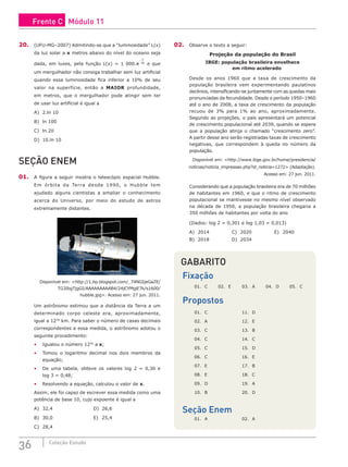 36 Coleção Estudo
20. (UFU-MG–2007) Admitindo-se que a “luminosidade” L(x)
da luz solar a x metros abaixo do nível do oceano seja
dada, em luxes, pela função L(x) = 1 000.e
x
−
10
e que
um mergulhador não consiga trabalhar sem luz artificial
quando essa luminosidade fica inferior a 10% de seu
valor na superfície, então a MAIOR profundidade,
em metros, que o mergulhador pode atingir sem ter
de usar luz artificial é igual a
A) 2.ln 10						
B) ln 100					
C) ln 20
D) 10.ln 10
SEÇÃO ENEM
01. A figura a seguir mostra o telescópio espacial Hubble.
Em órbita da Terra desde 1990, o Hubble tem
ajudado alguns cientistas a ampliar o conhecimento
acerca do Universo, por meio do estudo de astros
extremamente distantes.
Disponível em: <http://1.bp.blogspot.com/_74NGIjeGaZE/
TG3IbgTjgGI/AAAAAAAAAB4/24jCYMgiE7k/s1600/
hubble.jpg>. Acesso em: 27 jun. 2011.
Um astrônomo estimou que a distância da Terra a um
determinado corpo celeste era, aproximadamente,
igual a 1230
km. Para saber o número de casas decimais
correspondentes a essa medida, o astrônomo adotou o
seguinte procedimento:
• Igualou o número 1230
a x;
• Tomou o logaritmo decimal nos dois membros da
equação;
• De uma tabela, obteve os valores log 2 = 0,30 e
log 3 = 0,48;
• Resolvendo a equação, calculou o valor de x.
Assim, ele foi capaz de escrever essa medida como uma
potência de base 10, cujo expoente é igual a
A) 32,4					D) 26,6
B) 30,0					E) 25,4
C) 28,4
02. Observe o texto a seguir:
Projeção da população do Brasil
IBGE: população brasileira envelhece
em ritmo acelerado
Desde os anos 1960 que a taxa de crescimento da
população brasileira vem experimentando paulatinos
declínios, intensificando-se juntamente com as quedas mais
pronunciadas da fecundidade. Desde o período 1950–1960
até o ano de 2008, a taxa de crescimento da população
recuou de 3% para 1% ao ano, aproximadamente.
Segundo as projeções, o país apresentará um potencial
de crescimento populacional até 2039, quando se espera
que a população atinja o chamado “crescimento zero”.
A partir desse ano serão registradas taxas de crescimento
negativas, que correspondem à queda no número da
população.
Disponível em: <http://www.ibge.gov.br/home/presidencia/
noticias/noticia_impressao.php?id_noticia=1272> (Adaptação).
Acesso em: 27 jun. 2011.
Considerando que a população brasileira era de 70 milhões
de habitantes em 1960, e que o ritmo de crescimento
populacional se mantivesse no mesmo nível observado
na década de 1950, a população brasileira chegaria a
350 milhões de habitantes por volta do ano
(Dados: log 2 = 0,301 e log 1,03 = 0,013)
A) 2014			C) 2020			E) 2040
B) 2018			D) 2034
GABARITO
Fixação
01. C 02. E 03. A 04. D 05. C
Propostos
01. C			 11. D
02. A			 12. E
03. C			 13. B
04. C			 14. C
05. C			 15. D
06. C			 16. E
07. E			 17. B
08. E			 18. C
09. D			 19. A
10. B			 20. D
Seção Enem
01. A			 02. A
Frente C Módulo 11
 