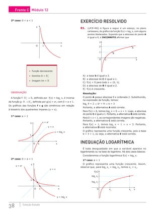 38 Coleção Estudo
2º caso: 0 < a < 1
y
1 x
O
• Função decrescente
• Domínio D = +
*
• Imagem Im = 
OBSERVAÇÃO
A função f: +
*
→ , definida por f(x) = loga
x, é inversa
da função g:  → +
*
, definida por g(x) = ax
, com 0 < a ≠ 1.
Os gráficos das funções f e g são simétricos em relação
à bissetriz dos quadrantes ímpares (y = x).
1º caso: a > 1
y y = ax
y = x
y = loga
x
1
1
x
O
2º caso: 0 < a < 1
y
y = ax
y = x
y = loga
x
1
1
x
O
EXERCÍCIO RESOLVIDO
01. (UFJF-MG) A figura a seguir é um esboço, no plano
cartesiano, do gráfico da função f(x) = logb
x, com alguns
pontos destacados. Supondo que a abscissa do ponto A
é igual a 9, é INCORRETO afirmar que
y
x
C
B
A
1
2
O
A) a base b é igual a 3.
B) a abscissa de C é igual a 1.
C) f(x) < 0 para todo x ∈ (0, 1).
D) a abscissa de B é igual a 2.
E) f(x) é crescente.
Resolução:
O ponto A possui abscissa 9 e ordenada 2. Substituindo,
na expressão da função, temos:
logb
9 = 2 ⇒ b2
= 9 ⇒ b = 3
Portanto, a alternativa A está correta.
Para f(x) = 0, temos logb
x = 0 ⇒ x = 1. Logo, a abscissa
do ponto C é igual a 1. Portanto, a alternativa B está correta.
Para 0 < x < 1, as correspondentes imagens são negativas.
Portanto, a alternativa C está correta.
Para f(x) = 1, temos log3
x = 1 ⇒ x = 3. Portanto,
a alternativa D está incorreta.
O gráfico representa uma função crescente, pois a base
b = 3 > 1, ou seja, a alternativa E está correta.
INEQUAÇÃO LOGARÍTMICA
É toda desigualdade em que a variável aparece no
logaritmando ou na base do logaritmo. Há dois casos básicos:
Consideremos a função logarítmica f(x) = loga
x.
1º caso: a > 1
O gráfico representa uma função crescente. Assim,
observe que, para loga
x1
< loga
x2
, temos x1
< x2
.
f(x)
x
loga
x1
loga
x2
O x1
x2
Frente C Módulo 12
 