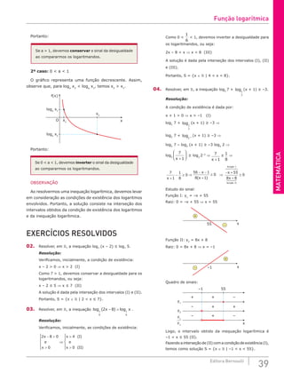MATEMÁTICA
39
Editora Bernoulli
Portanto:
Se a > 1, devemos conservar o sinal da desigualdade
ao compararmos os logaritmandos.
2º caso: 0 < a < 1
O gráfico representa uma função decrescente. Assim,
observe que, para loga
x2
< loga
x1
, temos x2
> x1
.
f(x)
x
loga
x1
x1
x2
loga
x2
O
Portanto:
Se 0 < a < 1, devemos inverter o sinal da desigualdade
ao compararmos os logaritmandos.
OBSERVAÇÃO
Ao resolvermos uma inequação logarítmica, devemos levar
em consideração as condições de existência dos logaritmos
envolvidos. Portanto, a solução consiste na interseção dos
intervalos obtidos da condição de existência dos logaritmos
e da inequação logarítmica.
EXERCÍCIOS RESOLVIDOS
02. Resolver, em , a inequação log7
(x – 2) ≤ log7
5.
Resolução:
Verificamos, inicialmente, a condição de existência:
x – 2 > 0 ⇒ x > 2 (I)
Como 7 > 1, devemos conservar a desigualdade para os
logaritmandos, ou seja:
x – 2 ≤ 5 ⇒ x ≤ 7 (II)
A solução é dada pela interseção dos intervalos (I) e (II).
Portanto, S = {x ∈  | 2 < x ≤ 7}.
03. Resolver, em , a inequação log ( ) log
1
6
1
6
2 8
x x
− > .
Resolução:
Verificamos, inicialmente, as condições de existência:
2 8 0
0
4
0
x
e
x
x I
e
x II
− >
>





⇒
>
>





( )
( )
Como 0 <
1
6
< 1, devemos inverter a desigualdade para
os logaritmandos, ou seja:
2x – 8 < x ⇒ x < 8 (III)
A solução é dada pela interseção dos intervalos (I), (II)
e (III).
Portanto, S = {x ∈  | 4 < x < 8}.
04. Resolver, em , a inequação log2
7 + log1
2
(x + 1) ≥ –3.
Resolução:
A condição de existência é dada por:
x + 1 > 0 ⇒ x > –1 (I)
log2
7 + log1
2
(x + 1) ≥ –3 ⇒
log2
7 + log2 1
−
(x + 1) ≥ –3 ⇒
log2
7 – log2
(x + 1) ≥ –3 log2
2 ⇒
log2
7
1
x +





 ≥ log2
2–3
⇒ 7
1
x +
≥ 1
8
⇒
7
1
1
8
0
x +
− ≥ ⇒
56 1
8 1
0
− −
+
≥
x
x
( )
⇒
− +
+
≥
x
x
função I
função II
55
8 8
0
 
 


 

Estudo do sinal:
Função I: y1
= –x + 55
Raiz: 0 = –x + 55 ⇒ x = 55
x
+
–
55
Função II: y2
= 8x + 8
Raiz: 0 = 8x + 8 ⇒ x = –1
x
+
– –1
Quadro de sinais:
+ + –
– + +
–1
y1
y2
55
x
– + –
y1
y2
Logo, o intervalo obtido da inequação logarítmica é
–1  x ≤ 55 (II).
Fazendoainterseçãode(II)comacondiçãodeexistência(I),
temos como solução S = {x ∈  | –1  x  55}.
Função logarítmica
 