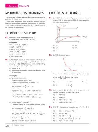 40 Coleção Estudo
APLICAÇÕES DOS LOGARITMOS
Há equações exponenciais que não conseguimos reduzir a
potências de mesma base.
Assim, para resolvermos essas equações, devemos aplicar o
logaritmo, em uma base adequada, dos dois lados da igualdade.
Esse artifício é utilizado devido ao fato de a função logarítmica
ser a inversa da exponencial.
EXERCÍCIOS RESOLVIDOS
05. Resolver a equação exponencial 4x
= 12.
(Considerar log 2 = 0,30; log 3 = 0,48)
Resolução:
4x
= 12 ⇒ log 4x
= log 12 ⇒
x.log 4 = log (4.3) ⇒
x.log 22
= log 22
+ log 3 ⇒
2x.log 2 = 2.log 2 + log 3 ⇒
2x.0,30 = 2.0,30 + 0,48 ⇒
0,60x = 1,08 ⇒ x = 1,8
06. (UFOP-MG) A massa de certo material radioativo num
instante t é dada por m(t) = m0
.10–kt
. Se t é dado em
anos, m0
= m(0) = 500 g é a massa inicial, m(20) = 400 g,
adotando log 2 = 0,3 e log 5 = 0,7, encontrar
A) o valor de k.
B) o tempo necessário para que metade da massa inicial
se desintegre.
Resolução:
A) Cálculo do valor de k:
Para t = 0, temos m(0) = 500.
Para t = 20, temos m(20) = 500.10–20k
⇒
400 = 500.10–20k
⇒
4
5
= 10–20k
⇒
log 10–20k
= log
4
5





 ⇒ –20 k = log 4 – log 5 ⇒
–20 k = 2.log 2 – log 5 ⇒ –20 k = 2.0,3 – 0,7 ⇒
–20 k = 0,6 – 0,7 ⇒ –20 k = –0,1 ⇒ k =
1
200
B) Temos que m(t) = 500.10 200
−
t
.
Queremos que m(t) = 250 g (metade da massa inicial).
250 = 500.10 200
−
t
⇒
1
2
= 10 200
−
t
⇒
log log
1
2
10 200
=
−
( )
t
⇒ log 1 – log 2 = −
t
200
⇒
0 – 0,30 = −
t
200
⇒ t = 60
O tempo necessário é igual a 60 anos.
EXERCÍCIOS DE FIXAÇÃO
01. (UNIFESP) Com base na figura, o comprimento da
diagonal AC do quadrilátero ABCD, de lados paralelos
aos eixos coordenados, é
A
B
C
D
y = 2.3
x
y = log3
x
y
x
O
A) 2¹2						D) 4¹5
B) 4¹2						E) 6¹3
C) 8		
02. (UFMG) Observe a figura.
–4
O
5
x
y
Nessa figura, está representado o gráfico da função
f(x) = log .
2
1
ax b
+





 Então, f(1) é igual
A) –3					C) –1					E) −
1
3
B) –2					D) −
1
2
03. (Unimontes-MG–2007) O domínio da função f:  → ,
definida por f(x) = logx
(x – 1)(x + 1), é
A) {x ∈  | x ≥ 1}
B) {x ∈  | x  1}
C) {x ∈  | x  –1 ou x  1}
D) {x ∈  | x  –1 ou 0  x  1}
04. (FGV-SP) A solução da inequação log1
3
(x2
– 3)  0 é
A) {x ∈  | x  –¹3 ou x  ¹3}
B) {x ∈  | –2  x  2}
C) {x ∈  | –¹3  x  ¹3}
D) {x ∈  | –2  x  –¹3 ou ¹3  x  2}
E) {x ∈  | x  – 2 ou x  2}
Frente C Módulo 12
 