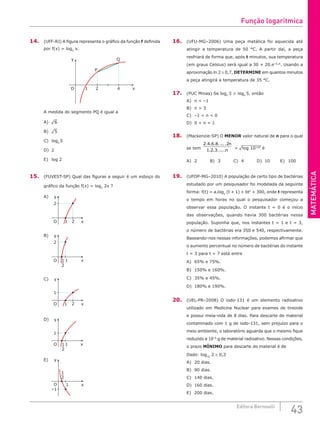 MATEMÁTICA
43
Editora Bernoulli
14. (UFF-RJ) A figura representa o gráfico da função f definida
por f(x) = log2
x.
2
1 4
P
Q
y
x
O
A medida do segmento PQ é igual a
A) ¹6						
B) ¹5						
C) log2
5
D) 2
E) log 2
15. (FUVEST-SP) Qual das figuras a seguir é um esboço do
gráfico da função f(x) = log2
2x ?
A)
1 2
2
y
x
O
				
B)
1
2
y
x
O 1
2
				
C)
1 2
1
y
x
O
D)
1
1
y
x
O 1
2
E)
1
–1
y
x
O
1
2
16. (UFU-MG–2006) Uma peça metálica foi aquecida até
atingir a temperatura de 50 °C. A partir daí, a peça
resfriará de forma que, após t minutos, sua temperatura
(em graus Celsius) será igual a 30 + 20.e–0,2t
. Usando a
aproximação ln 2 ≅ 0,7, DETERMINE em quantos minutos
a peça atingirá a temperatura de 35 °C.
17. (PUC Minas) Se logn
3  logn
5, então
A) n  –1 				
B) n  3					
C) –1  n  0
D) 0  n  1
18. (Mackenzie-SP) O MENOR valor natural de n para o qual
se tem
2 4 6 8 2
1 2 3
. . . .....
. . .....
n
n  ¹log 10100 é
A) 2		B) 3		C) 4 		D) 10		E) 100
19. (UFOP-MG–2010) A população de certo tipo de bactérias
estudado por um pesquisador foi modelada da seguinte
forma: f(t) = a.log2
(t + 1) + bt2
+ 300, onde t representa
o tempo em horas no qual o pesquisador começou a
observar essa população. O instante t = 0 é o início
das observações, quando havia 300 bactérias nessa
população. Suponha que, nos instantes t = 1 e t = 3,
o número de bactérias era 350 e 540, respectivamente.
Baseando-nos nessas informações, podemos afirmar que
o aumento percentual no número de bactérias do instante
t = 3 para t = 7 está entre
A) 65% e 75%.			
B) 150% e 160%.		
C) 35% e 45%.
D) 180% e 190%.
20. (UEL-PR–2008) O iodo-131 é um elemento radioativo
utilizado em Medicina Nuclear para exames de tireoide
e possui meia-vida de 8 dias. Para descarte de material
contaminado com 1 g de iodo-131, sem prejuízo para o
meio ambiente, o laboratório aguarda que o mesmo fique
reduzido a 10–6
g de material radioativo. Nessas condições,
o prazo MÍNIMO para descarte do material é de
Dado: log10
2 ≅ 0,3
A) 20 dias.
B) 90 dias.
C) 140 dias.
D) 160 dias.
E) 200 dias.
Função logarítmica
 