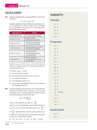 44 Coleção Estudo
SEÇÃO ENEM
01. Segundo a escala Richter, a magnitude M de um terremoto
é dada por:
M = 3,30 + log10
(A.f)
sendo A a amplitude da onda sísmica em micrômetros (mm)
e f a frequência da onda, em hertz (Hz). Os efeitos
de um terremoto, de acordo com a sua magnitude,
são apresentados a seguir:
Magnitude (M) Efeitos
Menor do que 3,5 O terremoto não é sentido.
Entre 3,5 e 5,4
Pode ser sentido.
Raramente causa danos.
Entre 5,5 e 6,0
Pode causar danos sérios
a construções mal feitas.
Entre 6,1 e 6,9
Pode ser destrutivo num raio
de 100 km do epicentro.
Entre 7,0 e 7,9
Grande terremoto.
Causa grandes danos em
uma grande faixa.
Acima de 8,0
Enorme terremoto.
Causa destruição em uma
enorme faixa.
Suponha que um terremoto tenha amplitude de
2 000 mm e frequência de 0,1 Hz. Acerca desse terremoto,
é possível afirmar que
(Considere: log10
2 = 0,30)
A) o terremoto não é sentido.
B) sua magnitude encontra-se entre 5,5 e 6,0.
C) é um grande terremoto.
D) sua magnitude é igual a 6,2.
E) é duas vezes mais destrutivo do que um terremoto
com frequência 0,05 Hz.
02. Uma das grandezas relacionadas ao som é a sua altura A,
medida em decibéis (dB). A altura de um som está
relacionada com a sua intensidade I, medida em watts
por metro quadrado, através da função
A I
I
I
( ) .log
=








10
0
,
sendo I0
uma constante que vale 10−12
W
m2
.
Sabe-se que as intensidades sonoras aproximadas de
um carro e de um avião a jato são iguais a 10−4 W
m2
e
102
W
m2
, respectivamente. Portanto, pode-se afirmar que
a razão entre as alturas dos sons produzidos pelo avião
e pelo carro, nessa ordem, é igual a
A) 1,75 B) 1,85 C) 1,95 D) 2,05 E) 2,35
GABARITO
Fixação
01. D
02. B
03. B
04. D
05. D
Propostos
01. D
02. D
03. A
04. A
05. A
06. E
07. E
08. B
09. D
10. E
11. B
12. D
13. A
14. B
15. D
16. 7 minutos
17. D
18. C
19. B
20. D
Seção Enem
01. B
02. A
Frente C Módulo 12
 