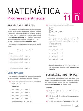 FRENTE
45
Editora Bernoulli
MÓDULO
MATEMÁTICA
SEQUÊNCIAS NUMÉRICAS
Uma sequência numérica é um grupo de números dispostos
em uma ordem definida. Por exemplo, podemos considerar
a sequência dos números naturais ímpares, dada por
(1, 3, 5, 7, 9, 11, ...). Observe que o exemplo citado refere-se
a uma sequência infinita. Já o conjunto dos números
primos naturais menores do que 10 é dado por (2, 3, 5, 7),
ou seja, é um exemplo de uma sequência finita.
Uma sequência infinita pode ser representada da seguinte
forma:
(a1
, a2
, a3
, ..., an – 1
, an
, ...)
Em que
• a1
indica o elemento da posição 1,
• a2
indica o elemento da posição 2,
• a3
indica o elemento da posição 3,

• an
indica o elemento da posição n.
Lei de formação
Uma sequência numérica pode ser definida por uma fórmula
ou lei de formação. Considere os seguintes exemplos:
1º) Escrever os 4 primeiros termos da sequência definida
por an
= 4n + 1, n ∈ *
.
Resolução:
Para n = 1 ⇒ a1
= 4.1 + 1 = 5
Para n = 2 ⇒ a2
= 4.2 + 1 = 9
Para n = 3 ⇒ a3
= 4.3 + 1 = 13
Para n = 4 ⇒ a4
= 4.4 + 1 = 17
Logo, a sequência é (5, 9, 13, 17).
2º) Escrever a sequência numérica definida por:
a
a
a a a para n
n n n
1
2
1 2
1
1
2
=
=
= + 






 − −
,
Resolução:
Nesse caso, observe que os dois termos iniciais são
dados. Os seguintes são obtidos por meio de uma
regra, a chamada Fórmula de Recorrência, que utiliza
os valores anteriores.
Assim, temos:
a3
= a2
+ a1
= 1 + 1 = 2
a4
= a3
+ a2
= 2 + 1 = 3
a5
= a4
+ a3
= 3 + 2 = 5
a6
= a5
+ a4
= 5 + 3 = 8

A sequência é dada por (1, 1, 2, 3, 5, 8, 13, 21, ...).
Essa sequência é conhecida como Sequência de
Fibonacci.
PROGRESSÃO ARITMÉTICA (P.A.)
Chamamos de progressão aritmética (P.A.) a toda
sequência na qual cada termo, a partir do segundo, é obtido
pela soma do termo anterior com uma constante dada,
denominada razão da P.A., e indicada por r.
Exemplos
1º) (2, 5, 8, 11, 14, 17, ...) é uma P.A. crescente,
em que r = 3.
2º) (10, 8, 6, 4, 2, 0, ...) é uma P.A. decrescente,
em que r = –2.
3º) (5, 5, 5, 5, ...) é uma P.A. constante, em que r = 0.
Progressão aritmética 11 D
 