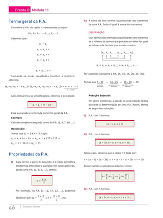 46 Coleção Estudo
Termo geral da P.A.
Considere a P.A. de razão r representada a seguir:
(a1
, a2
, a3
, ..., an – 1
, an
, ...)
Sabemos que:
a1
= a1
a2
= a1
+ r
a3
= a2
+ r
a4
= a3
+ r

an
= an – 1
+ r
Somando-se essas igualdades membro a membro,
obtemos:
(a1
+a2
+a3
+...+an – 1
)+ (an
=a1
+a1
+a2
+a3
+...+an – 1
)+ r r r r
n vezes
+ + + +
−
...
( )
1
 

 

Após efetuarmos as simplificações, obtemos a expressão:
an
= a1
+ (n – 1)r
Essa expressão é a fórmula do termo geral da P.A.
Exemplo
Calcular o trigésimo segundo termo da P.A. (1, 4, 7, 10, ...).
Resolução:
Temos que a1
= 1 e r = 3. Logo:
an
= a1
+ (n – 1)r ⇒ a32
= 1 + (32 – 1)3 ⇒
a32
= 1 + 31.3 ⇒ a32
= 94
Propriedades da P.A.
i) Cada termo, a partir do segundo, é a média aritmética
dos termos antecessor e sucessor. Em outras palavras,
sendo uma P.A. (a, b, c, ...), temos:
b =
a c
+
2
Por exemplo, na P.A. (7, 12, 17, 22, ...), podemos
observar que 12 =
7 17
2
+
, 17 =
12 22
2
+
, etc.
ii) A soma de dois termos equidistantes dos extremos
de uma P.A. finita é igual à soma dos extremos.
OBSERVAÇÃO
Dois termos são chamados equidistantes dos extremos
se o número de termos que precede um deles for igual
ao número de termos que sucede o outro.
(a1
, a2
, a3
, ..., an – 2
, an – 1
, an
)
a1
+ an
= a2
+ an – 1
= a3
+ an – 2
= ...
Por exemplo, considere a P.A. (5, 10, 15, 20, 25, 30).
Temos que 5 30 10 25
+ = +
soma dos
extremos
equidistantes dos
ext

r
remos
equidistantes dos
extremos

 
 
 

= + =
15 20 3
35
Notação Especial:
Em vários problemas, a adoção de uma notação facilita
bastante a determinação de uma P.A. Assim, temos
as seguintes notações:
i) P.A. com 3 termos:
(a – r, a, a + r)
ii) P.A. com 4 termos:
(a – 3b, a – b, a + b, a + 3b)
Nesse caso, observe que a razão r é dada por:
r = (a – b) – (a – 3b) ⇒ r = a – b – a + 3b ⇒ r = 2b
Reescrevendo a sequência anterior, temos:
a
r
a
r
a
r
a
r
− − + +








3
2 2 2
3
2
, , ,
iii) P.A. com 5 termos:
(a – 2r, a – r, a, a + r, a + 2r)
Frente D Módulo 11
 