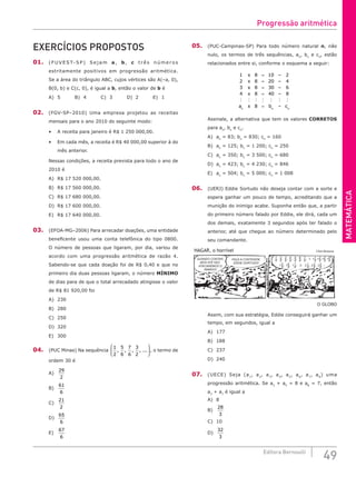 MATEMÁTICA
49
Editora Bernoulli
EXERCÍCIOS PROPOSTOS
01. (FUVE ST-SP) Sej am a, b, c três números
estritamente positivos em progressão aritmética.
Se a área do triângulo ABC, cujos vértices são A(–a, 0),
B(0, b) e C(c, 0), é igual a b, então o valor de b é
A) 5		 B) 4		 C) 3		 D) 2		 E) 1
02. (FGV-SP–2010) Uma empresa projetou as receitas
mensais para o ano 2010 do seguinte modo:
• A receita para janeiro é R$ 1 250 000,00.
• Em cada mês, a receita é R$ 40 000,00 superior à do
mês anterior.
Nessas condições, a receita prevista para todo o ano de
2010 é
A) R$ 17 520 000,00.
B) R$ 17 560 000,00.
C) R$ 17 680 000,00.
D) R$ 17 600 000,00.
E) R$ 17 640 000,00.
03. (EFOA-MG–2006) Para arrecadar doações, uma entidade
beneficente usou uma conta telefônica do tipo 0800.
O número de pessoas que ligaram, por dia, variou de
acordo com uma progressão aritmética de razão 4.
Sabendo-se que cada doação foi de R$ 0,40 e que no
primeiro dia duas pessoas ligaram, o número MÍNIMO
de dias para de que o total arrecadado atingisse o valor
de R$ 81 920,00 foi
A) 230
B) 280
C) 250
D) 320
E) 300
04. (PUC Minas) Na sequência
1
2
5
6
7
6
3
2
, , , , ...





 , o termo de
ordem 30 é
A)
29
2
		
B)
61
6
		
C)
21
2
		
D)
65
6
		
E)
67
6
05. (PUC-Campinas-SP) Para todo número natural n, não
nulo, os termos de três sequências, an
, bn
e cn
, estão
relacionados entre si, conforme o esquema a seguir:
1 8 10 2
2 8 20 4
3 8 30 6
4 8 40 8
8
x
x
x
x
a x b
n n
=
=
=
=
=
–
–
–
–
–
      
c
cn
Assinale, a alternativa que tem os valores CORRETOS
para an
, bn
e cn
.
A) an
= 83; bn
= 830; cn
= 160
B) an
= 125; bn
= 1 200; cn
= 250
C) an
= 350; bn
= 3 500; cn
= 680
D) an
= 423; bn
= 4 230; cn
= 846
E) an
= 504; bn
= 5 000; cn
= 1 008
06. (UERJ) Eddie Sortudo não deseja contar com a sorte e
espera ganhar um pouco de tempo, acreditando que a
munição do inimigo acabe. Suponha então que, a partir
do primeiro número falado por Eddie, ele dirá, cada um
dos demais, exatamente 3 segundos após ter falado o
anterior, até que chegue ao número determinado pelo
seu comandante.
QUANDO CONTAR-
MOS ATÉ DEZ,
ATACAREMOS O
INIMIGO!
FAÇA A CONTAGEM,
EDDIE SORTUDO!
1
2
1
8
11
8
2 1
8
2
8
2 2
8
3
8
23
8
4
8
12
8
13
8
14
8
5
8
1 5
8
6
8
16
8
7
8
1 7
8
,
, , , , , , ...
, , , , , , , , , ,
HAGAR, o horrível Chris Browne
O GLOBO
Assim, com sua estratégia, Eddie conseguirá ganhar um
tempo, em segundos, igual a
A) 177		
B) 188		
C) 237		
D) 240
07. (UECE) Seja (a1
, a2
, a3
, a4
, a5
, a6
, a7
, a8
) uma
progressão aritmética. Se a2
+ a5
= 8 e a8
= 7, então
a3
+ a7
é igual a
A) 8						
B)
28
3
						
C) 10
D)
32
3
Progressão aritmética
 