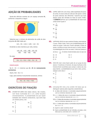 MATEMÁTICA
5
Editora Bernoulli
ADIÇÃO DE PROBABILIDADES
Sendo A e B dois eventos de um espaço amostral E,
conforme o esquema a seguir:
A B
E
Sabemos que o número de elementos da união de dois
conjuntos A e B é dado por:
n(A ∪ B) = n(A) + n(B) – n(A ∩ B)
Dividindo os dois membros por n(E), temos:
n A B
n E
n A
n E
n B
n E
n A B
n E
( )
( )
( )
( )
( )
( )
( )
( )
∪
= + −
∩
Ou seja:
P(A ∪ B) = P(A) + P(B) – P(A ∩ B)
OBSERVAÇÃO
Se A ∩ B = ∅, dizemos que A e B são mutuamente
exclusivos.
Assim, P(A ∩ B) = 0.
Logo, para eventos mutuamente exclusivos, temos:
P(A ∪ B) = P(A) + P(B)
EXERCÍCIOS DE FIXAÇÃO
01. (FUVEST-SP–2009) Dois dados cúbicos, não viciados,
com faces numeradas de 1 a 6, serão lançados
simultaneamente. A probabilidade de que sejam
sorteados dois números consecutivos, cuja soma seja
um número primo, é de
A)
2
9
						D)
5
9
B)
1
3
						E)
2
3
C)
4
9
					
02. (UFMG–2007) Em uma mesa, estão espalhados 50 pares
de cartas. As duas cartas de cada par são iguais e cartas
de pares distintos são diferentes. Suponha que duas
dessas cartas são retiradas da mesa ao acaso. Então,
é CORRETO afirmar que a probabilidade de essas duas
cartas serem iguais é
A)
1
100
B)
1
99
C)
1
50
D)
1
49
03. (UFTM-MG–2010) Um saco continha 20 bolas, entre brancas
e azuis. Desse modo, havia uma probabilidade p de se
retirar ao acaso 1 bola azul. Foram retiradas 2 bolas ao
acaso e verificou-se que uma era azul e a outra, branca.
A probabilidade de se tirar ao acaso 1 bola azul passou a
ser de p –
1
36
. O número inicial de bolas azuis no saco era
A) 15						D) 5
B) 12						E) 2
C) 8
04. (PUC-SP) Joel e Jane fazem parte de um grupo de dez
atores: 4 mulheres e 6 homens. Se duas mulheres e três
homens forem escolhidos para compor o elenco de uma
peça teatral, a probabilidade de que Joel e Jane, juntos,
estejam entre eles é
A)
3
4
						D)
1
6
B)
1
2
						E)
1
8
C)
1
4
05. (Unicamp-SP) Uma urna contém 50 bolas que se
distinguem apenas pelas seguintes características:
I) x delas são brancas e numeradas sequencialmente
com os números naturais de 1 a x.
II) x + 1 delas são azuis e numeradas sequencialmente
com os números naturais de 1 a x + 1.
III)x + 2 delas são amarelas e numeradas sequencialmente
com os números naturais de 1 a x + 2.
IV) x + 3 delas são verdes e numeradas sequencialmente
de 1 a x + 3.
A) Qual é o valor numérico de x?
B) Qual a probabilidade de ser retirada, ao acaso, uma
bola azul ou uma bola com o número 12?
Probabilidades I
 