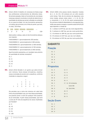 52 Coleção Estudo
02. (Enem–2010) O trabalho em empresas de festas exige
dos profissionais conhecimentos de diferentes áreas.
Na semana passada, todos os funcionários de uma dessas
empresas estavam envolvidos na tarefa de determinar a
quantidade de estrelas que seriam utilizadas na confecção
de um painel de Natal. Um dos funcionários apresentou
um esboço das primeiras cinco linhas do painel, que terá,
no total, 150 linhas.
...
1a
2a
3a
4a
5a
150a
Após avaliar o esboço, cada um dos funcionários esboçou
sua resposta:
FUNCIONÁRIO I: aproximadamente 200 estrelas.
FUNCIONÁRIO II: aproximadamente 6 000 estrelas.
FUNCIONÁRIO III: aproximadamente 12 000 estrelas.
FUNCIONÁRIO IV: aproximadamente 22 500 estrelas.
FUNCIONÁRIO V: aproximadamente 22 800 estrelas.
Qual funcionário apresentou um resultado mais próximo
da quantidade de estrelas necessária?
A) I
B) II
C) III
D) IV
E) V
03. (Enem–2010) Ronaldo é um garoto que adora brincar
com números. Numa dessas brincadeiras, empilhou
caixas numeradas de acordo com a sequência, conforme
mostrada no esquema a seguir:
1
1 2 1
1 2 3 2 1
1 2 3 4 3 2 1
…
Ele percebeu que a soma dos números em cada linha
tinha uma propriedade e que, por meio dessa propriedade,
era possível prever a soma de qualquer linha posterior
às já construídas. A partir dessa propriedade, qual será
a soma da 9ª linha da sequência de caixas empilhadas
por Ronaldo?
A) 9
B) 45
C) 64
D) 81
E) 285
04. (Enem–2009) Uma pessoa decidiu depositar moedas
de 1, 5, 10, 25 e 50 centavos em um cofre durante
certo tempo. Todo dia da semana ela depositava uma
única moeda, sempre nesta ordem: 1, 5, 10, 25, 50,
e, novamente, 1, 5, 10, 25, 50, assim sucessivamente.
Se a primeira moeda foi depositada em uma segunda-feira,
então essa pessoa conseguiu a quantia exata de R$ 95,05
após depositar a moeda de
A) 1 centavo no 679º dia, que caiu numa segunda-feira.
B) 5 centavos no 186º dia, que caiu numa quinta-feira.
C) 10 centavos no 188º dia, que caiu numa quinta-feira.
D) 25 centavos no 524º dia, que caiu num sábado.
E) 50 centavos no 535º dia, que caiu numa quinta-feira.
GABARITO
Fixação
01. C			
02. A			
03. A
04. B
05. D
Propostos
01. E			 12. E
02. E			 13. D
03. D			 14. B
04. B			 15. D
05. D			 16. A
06. C			 17. A) 101 emissoras
07. C				 Canal 300
08. D				 B) 104,9 MHz
09. D			 18. B
10. A			 19. E
11. B			 20. B
Seção Enem
01. C
02. C
03. D
04. D
Frente D Módulo 11
 