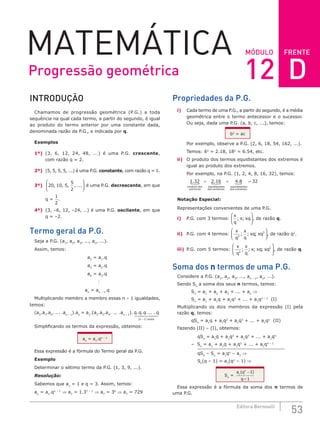 FRENTE
53
Editora Bernoulli
MÓDULO
MATEMÁTICA
INTRODUÇÃO
Chamamos de progressão geométrica (P.G.) a toda
sequência na qual cada termo, a partir do segundo, é igual
ao produto do termo anterior por uma constante dada,
denominada razão da P.G., e indicada por q.
Exemplos
1º) (3, 6, 12, 24, 48, ...) é uma P.G. crescente,
com razão q = 2.
2º) (5, 5, 5, 5, ...) é uma P.G. constante, com razão q = 1.
3º) 20 10 5
5
2
, , , , ...





 é uma P.G. decrescente, em que
q =
1
2
.
4º) (3, –6, 12, –24, …) é uma P.G. oscilante, em que
q = –2.
Termo geral da P.G.
Seja a P.G. (a1
, a2
, a3
, ..., an
, ...).
Assim, temos:
a2
= a1
.q
a3
= a2
.q
a4
= a3
.q

an
= an – 1
.q
Multiplicando membro a membro essas n – 1 igualdades,
temos:
(a2
.a3
.a4
. ... .an – 1
).an
= a1
.(a2
.a3
.a4
. ... .an – 1
). q q q q
n vezes
. . ... .
( )
− 1
 

 

Simplificando os termos da expressão, obtemos:
an
= a1
.qn – 1
Essa expressão é a fórmula do Termo geral da P.G.
Exemplo
Determinar o sétimo termo da P.G. (1, 3, 9, ...).
Resolução:
Sabemos que a1
= 1 e q = 3. Assim, temos:
an
= a1
.qn – 1
⇒ a7
= 1.37 – 1
⇒ a7
= 36
⇒ a7
= 729
Propriedades da P.G.
i) Cada termo de uma P.G., a partir do segundo, é a média
geométrica entre o termo antecessor e o sucessor.
Ou seja, dada uma P.G. (a, b, c, ...), temos:
b2
= ac
Por exemplo, observe a P.G. (2, 6, 18, 54, 162, ...).
Temos: 62
= 2.18, 182
= 6.54, etc.
ii) O produto dos termos equidistantes dos extremos é
igual ao produto dos extremos.
Por exemplo, na P.G. (1, 2, 4, 8, 16, 32), temos:
1 32 2 16
. .
produto dos
extremos
 =
equidistantes
dos extr
remos
equidistantes
dos extremos
 
= =
4 8 32
.
Notação Especial:
Representações convenientes de uma P.G.
i) P.G. com 3 termos:
x
q
x xq
; ;





, de razão q.
ii) P.G. com 4 termos:
x
q
x
q
xq xq
3
3
; ; ;





, de razão q2
.
iii) P.G. com 5 termos:
x
q
x
q
x xq xq
2
2
; ; ; ;





, de razão q.
Soma dos n termos de uma P.G.
Considere a P.G. (a1
, a2
, a3
, ..., an – 1
, an
, ...).
Sendo Sn
a soma dos seus n termos, temos:
Sn
= a1
+ a2
+ a3
+ ... + an
⇒
Sn
= a1
+ a1
q + a1
q2
+ ... + a1
qn – 1
(I)
Multiplicando os dois membros da expressão (I) pela
razão q, temos:
qSn
= a1
q + a1
q2
+ a1
q3
+ ... + a1
qn
(II)
Fazendo (II) – (I), obtemos:
qSn
= a1
q + a1
q2
+ a1
q3
+ ... + a1
qn
– Sn
= a1
+ a1
q + a1
q2
+ ... + a1
qn – 1
qSn
– Sn
= a1
qn
– a1
⇒
Sn
(q – 1) = a1
(qn
– 1) ⇒
Sn
=
a q
q
n
1
1
1
( )
–
−
Essa expressão é a fórmula da soma dos n termos de
uma P.G.
Progressão geométrica 12 D
 