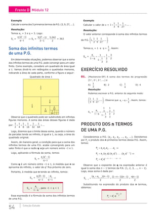 54 Coleção Estudo
Exemplo
Calcular a soma dos 5 primeiros termos da P.G. (3, 9, 27, ...).
Resolução:
Temos a1
= 3 e q = 3. Logo:
Sn
=
a q
q
n
1
1
1
( )
–
−
⇒ S5
=
3 3 1
3 1
3 242
2
5
( )
–
.
−
= = 363
Soma dos infinitos termos
de uma P.G.
Em determinadas situações, podemos observar que a soma
dos infinitos termos de uma P.G. pode convergir para um valor
finito. Como exemplo, considere um quadrado de área igual
a 1. Vamos dividi-lo em retângulos e quadrados menores,
indicando a área de cada parte, conforme a figura a seguir:
1
2
1
4
1
16
1
32
1
64
1
8
Quadrado de área 1
...
... ...
Observe que o quadrado pode ser subdividido em infinitas
figuras menores. A soma das áreas dessas figuras é dada
por:
1
2
1
4
1
8
1
16
1
32
1
64
+ + + + + + ...
Logo, dizemos que o limite dessa soma, quando o número
de parcelas tende ao infinito, é igual a 1, ou seja, a área do
quadrado original.
Assim, de maneira geral, a condição para que a soma dos
infinitos termos de uma P.G. acabe convergindo para um
valor finito é que a razão q seja um número entre –1 e 1.
Logo, aplicando a fórmula da soma, temos:
Sn
=
a q
q
n
1
1
1
( )
–
−
Como q é um número entre –1 e 1, à medida que n se
aproxima do infinito, o valor de qn
fica próximo de zero.
Portanto, à medida que n tende ao infinito, temos:
S∞
=
a
q
a
q
1 1
0 1
1 1
( )
– –
−
=
−
⇒
S∞
=
a
q
1
1 −
, para –1  q  1
Essa expressão é a fórmula da soma dos infinitos termos
de uma P.G.
Exemplo
Calcular o valor de x = 1
1
3
1
9
1
27
+ + + + ... .
Resolução:
O valor anterior corresponde à soma dos infinitos termos
da P.G. 1
1
3
1
9
1
27
, , , , ...





.
Temos a1
= 1 e q =
1
3
. Assim:
S∞
=
a
q
1
1
1
1
1
3
1
2
3
3
2
−
=
−
= =
EXERCÍCIO RESOLVIDO
01. (Mackenzie-SP) A soma dos termos da progressão
(3–1
, 3–2
, 3–3
, ...) é
A)
1
2
			B) 2			C) 1
4
			D) 4
Resolução:
Podemos escrever a P.G. anterior do seguinte modo:
1
3
1
9
1
27
, , ,...







 . Observe que a q
1
1
3
= = . Assim, temos:
S∞
=
a
q
1
1
1
3
1
1
3
1
3
2
3
1
2
−
=
−
= =
PRODUTO DOS n TERMOS
DE UMA P.G.
Consideremos a P.G. (a1
, a2
, a3
, ..., an
, ...). Denotemos
por Pn
o produto dos n primeiros termos dessa P.G. Assim,
temos:
P a a a a
P a a q a q a
n n
n
= ⇒
=
1 2 3
1 1 1
2
. . . .
.( . ).( . ). .(

 1
1
1
1
1 2 3 1
. )
. ( )
q
P a q
n
n
n n
−
+ + + + −
⇒
= 
Observe que o expoente de q na expressão anterior é
igual à soma dos n – 1 termos da P.A. (1, 2, 3, ..., n – 1).
Logo, essa soma é dada por:
S
a a n n n n n
n
n
( )( ) ( )( ) ( )
−
−
=
+ −
=
+ − −
=
−
1
1 1
1
2
1 1 1
2
1
2
Substituindo na expressão do produto dos n termos,
obtemos:
P a q
n
n
n n
=
−
1
1
2
.
( )
Frente D Módulo 12
 