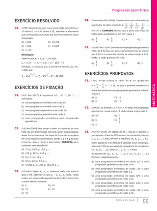 MATEMÁTICA
55
Editora Bernoulli
EXERCÍCIO RESOLVIDO
02. (UFPE) Supondo-se que numa progressão geométrica o
1º termo é 1 e o 6º termo é 32, assinalar a alternativa
que corresponde ao produto dos 6 primeiros termos dessa
progressão.
A) 4 096					D) 32 768
B) 1 024					E) 10 000
C) 5 120
Resolução:
Sabe-se que an
= a1
.qn – 1
, ou seja:
a6
= a1
.q6 – 1
⇒ 32 = 1.q5
⇒ q = 32
5
= 2
Portanto, o produto dos 6 primeiros termos da P.G.
é dado por:
P a q
n
n
n n
= ⇒
−
1
1
2
.
( )
P6
6
6 5
2 15
1 2 2 32 768
= = =
.
.
EXERCÍCIOS DE FIXAÇÃO
01. (PUC Rio–2007) A sequência 10x
, 10x + 1
, 10x + 2
, ...
representa
A) uma progressão aritmética de razão 10.
B) uma progressão aritmética de razão 1.
C) uma progressão geométrica de razão 10.
D) uma progressão geométrica de razão 1.
E) nem progressão aritmética nem progressão
geométrica.
02. (UEL-PR–2007) Para testar o efeito da ingestão de uma
fruta rica em determinada vitamina, foram dados pedaços
dessa fruta a macacos. As doses da fruta são arranjadas
em uma sequência geométrica, sendo 2 g e 5 g as duas
primeiras doses. Qual a alternativa CORRETA para
continuar essa sequência?
A) 7,5 g; 10,0 g; 12,5 g ...
B) 125 g; 312 g; 619 g ...
C) 8 g; 11 g; 14 g ...
D) 6,5 g; 8,0 g; 9,5 g ...
E) 12,500 g; 31,250 g; 78,125 g ...
03. (UFU-MG) Sejam a1
, a2
, a3
números reais cuja soma é
igual a 88. Sabendo-se que a1
– 2, a2
, a3
estão, nessa
ordem, em progressão geométrica de razão 6, determine
o maior desses números.
A) 6						D) 24
B) 12						E) 32
C) 72				
04. (Unimontes-MG–2006) Considerando uma infinidade de
quadrados de lados medindo 1,
1
2
,
1
22
, 1
23
, 1
24
, …,
em cm, é CORRETO afirmar que a soma das áreas de
todos esses quadrados é, em cm2
, igual a
A)
1
4
			B)
1
2
			C) 4			D) 2
05. (UNIFEI-MG–2009) Considere uma progressão geométrica
(P.G.) de 8 termos, em que a soma dos termos de ordem
par é 510 e a soma dos termos de ordem ímpar é 255.
Então, a razão q dessa P.G. vale
A)
1
3
			B)
1
2
			C) 2			D) 3
EXERCÍCIOS PROPOSTOS
01. (PUC Minas–2006) O valor de x na igualdade
x +
x
3
+
x
9
+ ... = 12, na qual o primeiro membro é a
soma dos termos de uma progressão geométrica infinita,
é igual a
A) 8					C) 10
B) 9					D) 11
02. (UFRGS) Os termos x, x + 9 e x + 45 estão em progressão
geométrica, nessa ordem. A razão dessa progressão é
A) 45					D) 3
B) 9					E)
4
3
C) 4				
03. (FGV-SP–2010) Um capital de R$ 1 000,00 é aplicado a
juro simples, à taxa de 10% ao ano; os montantes, daqui a
1, 2, 3, ..., n anos, formam a sequência (a1
, a2
, a3
, ..., an
).
Outro capital de R$ 2 000,00 é aplicado a juro composto,
à taxa de 10% ao ano gerando a sequência de montantes
(b1
, b2
, b3
, ..., bn
) daqui a 1, 2, 3, ..., n anos.
As sequências (a1
, a2
, a3
, ..., an
) e (b1
, b2
, b3
, ..., bn
)
formam, respectivamente,
A) uma progressão aritmética de razão 1,1 e uma
progressão geométrica de razão 10%.
B) uma progressão aritmética de razão 100 e uma
progressão geométrica de razão 0,1.
C) uma progressão aritmética de razão 10% e uma
progressão geométrica de razão 1,10.
D) uma progressão aritmética de razão 1,10 e uma
progressão geométrica de razão 1,10.
E) uma progressão aritmética de razão 100 e uma
progressão geométrica de razão 1,10.
Progressão geométrica
 
