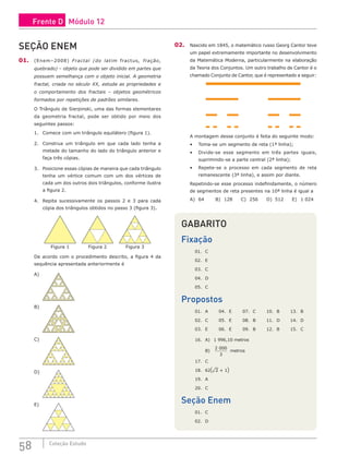 58 Coleção Estudo
SEÇÃO ENEM
01. (Enem–2008) Fractal (do latim fractus, fração,
quebrado) – objeto que pode ser dividido em partes que
possuem semelhança com o objeto inicial. A geometria
fractal, criada no século XX, estuda as propriedades e
o comportamento dos fractais – objetos geométricos
formados por repetições de padrões similares.
O Triângulo de Sierpinski, uma das formas elementares
da geometria fractal, pode ser obtido por meio dos
seguintes passos:
1. Comece com um triângulo equilátero (figura 1).
2. Construa um triângulo em que cada lado tenha a
metade do tamanho do lado do triângulo anterior e
faça três cópias.
3. Posicione essas cópias de maneira que cada triângulo
tenha um vértice comum com um dos vértices de
cada um dos outros dois triângulos, conforme ilustra
a figura 2.
4. Repita sucessivamente os passos 2 e 3 para cada
cópia dos triângulos obtidos no passo 3 (figura 3).
Figura 1 Figura 2 Figura 3
De acordo com o procedimento descrito, a figura 4 da
sequência apresentada anteriormente é
A) 			
B) 			
C)
D)
E)
02. Nascido em 1845, o matemático russo Georg Cantor teve
um papel extremamente importante no desenvolvimento
da Matemática Moderna, particularmente na elaboração
da Teoria dos Conjuntos. Um outro trabalho de Cantor é o
chamado Conjunto de Cantor, que é representado a seguir:
A montagem desse conjunto é feita do seguinte modo:
• Toma-se um segmento de reta (1ª linha);
• Divide-se esse segmento em três partes iguais,
suprimindo-se a parte central (2ª linha);
• Repete-se o processo em cada segmento de reta
remanescente (3ª linha), e assim por diante.
Repetindo-se esse processo indefinidamente, o número
de segmentos de reta presentes na 10ª linha é igual a
A) 64		B) 128 C) 256 D) 512 E) 1 024
GABARITO
Fixação
01. C
02. E
03. C
04. D
05. C
Propostos
01. A 04. E 07. C 10. B 13. B
02. C 05. E 08. B 11. D 14. D
03. E 06. E 09. B 12. B 15. C
16. A) 1 996,10 metros
B)
2 000
3
metros
17. C
18. 62(¹2 + 1)
19. A
20. C
Seção Enem
01. C			
02. D
Frente D Módulo 12
 