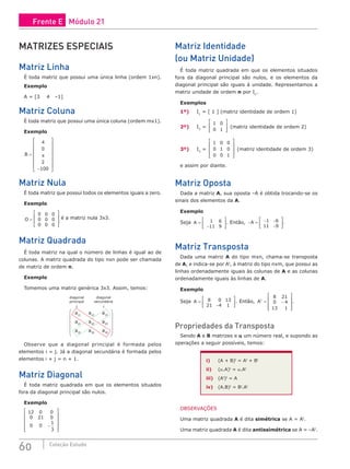 60 Coleção Estudo
MATRIZES ESPECIAIS
Matriz Linha
É toda matriz que possui uma única linha (ordem 1xn).
Exemplo
A = [3 4 –1]
Matriz Coluna
É toda matriz que possui uma única coluna (ordem mx1).
Exemplo
B =
−
















4
0
2
100
π
Matriz Nula
É toda matriz que possui todos os elementos iguais a zero.
Exemplo
O =








0 0 0
0 0 0
0 0 0
é a matriz nula 3x3.
Matriz Quadrada
É toda matriz na qual o número de linhas é igual ao de
colunas. A matriz quadrada do tipo nxn pode ser chamada
de matriz de ordem n.
Exemplo
Tomemos uma matriz genérica 3x3. Assim, temos:












a11
a12
a13
a21
a22
a23
a31
a32
a33
diagonal
secundária
↓
diagonal
principal
↓
Observe que a diagonal principal é formada pelos
elementos i = j. Já a diagonal secundária é formada pelos
elementos i + j = n + 1.
Matriz Diagonal
É toda matriz quadrada em que os elementos situados
fora da diagonal principal são nulos.
Exemplo
12 0 0
0 21 0
0 0
1
3
−












Matriz Identidade
(ou Matriz Unidade)
É toda matriz quadrada em que os elementos situados
fora da diagonal principal são nulos, e os elementos da
diagonal principal são iguais à unidade. Representamos a
matriz unidade de ordem n por In
.
Exemplos
1º) I1
= [ 1 ] (matriz identidade de ordem 1)
2º) I2
=
1 0
0 1








(matriz identidade de ordem 2)
3º) I3
=
1 0 0
0 1 0
0 0 1










(matriz identidade de ordem 3)
e assim por diante.
Matriz Oposta
Dada a matriz A, sua oposta –A é obtida trocando-se os
sinais dos elementos da A.
Exemplo
Seja A =
−






1 6
11 9
. Então, − = − −
−






A 1 6
11 9
.
Matriz Transposta
Dada uma matriz A do tipo mxn, chama-se transposta
de A, e indica-se por At
, à matriz do tipo nxm, que possui as
linhas ordenadamente iguais às colunas de A e as colunas
ordenadamente iguais às linhas de A.
Exemplo
Seja A =
−






8 0 13
21 4 1
. Então, At
= −










8 21
0 4
13 1
.
Propriedades da Transposta
Sendo A e B matrizes e α um número real, e supondo as
operações a seguir possíveis, temos:
i) (A + B)t
= At
+ Bt
ii) (α.A)t
= α.At
iii) (At
)t
= A
iv) (A.B)t
= Bt
.At
OBSERVAÇÕES
Uma matriz quadrada A é dita simétrica se A = At
.
Uma matriz quadrada A é dita antissimétrica se A = –At
.
Frente E Módulo 21
 