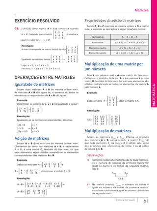 MATEMÁTICA
61
Editora Bernoulli
EXERCÍCIO RESOLVIDO
01. (UFRGS) Uma matriz A é dita simétrica quando
A = At
. Sabendo que a matriz
1 2
4 5
3 6
y
x
z










é simétrica,
qual é o valor de x + y + z?
Resolução:
A matriz transposta da matriz dada é igual a
1 3
2 4
5 6
x
z
y










.
Igualando as matrizes, temos
1 2
4 5
3 6
y
x
z










=
1 3
2 4
5 6
x
z
y










.
Logo, x = 2, y = 3 e z = 5.
Portanto, x + y + z = 2 + 3 + 5 = 10.
OPERAÇÕES ENTRE MATRIZES
Igualdade de matrizes
Sejam duas matrizes A e B de mesma ordem mxn.
As matrizes A e B são iguais se, e somente se, todos os
elementos correspondentes de A e B são iguais.
Exemplo
Determinar os valores de x, y e z na igualdade a seguir:
2 4
6 5
8
6 15
x
y
z





 =
−






Resolução:
Igualando-se os termos correspondentes, obtemos:
2 8
4
5 15
4
4
3
x
z
y
x
z
y
=
=
= −





⇒
=
=
= −





Adição de matrizes
Sejam A e B duas matrizes de mesma ordem mxn.
Chamamos de soma das matrizes A e B, e escrevemos
A + B, a uma matriz C, também do tipo mxn, tal que
seus elementos sejam obtidos somando-se os elementos
correspondentes das matrizes A e B.
Exemplo
Dadas as matrizes A = −






21 0 11 6
8 1 1 5
e
B = −
−






8 13 55 7
6 1 3 18
, determinar a matriz A + B.
Resolução:
A B
A B
+ = + − − + +
+ + − +





 ⇒
+ =
21 8 0 13 11 55 6 7
8 6 1 1 1 3 5 18
29 −
−
−






13 44 13
14 2 2 23
Propriedades da adição de matrizes
Sendo A, B e C matrizes de mesma ordem e O a matriz
nula, e supondo as operações a seguir possíveis, temos:
Comutativa A + B = B + A
Associativa (A + B) + C = A + (B + C)
Elemento neutro A + O = O + A = A
Elemento oposto A + (–A) = (–A) + A = O
Multiplicação de uma matriz por
um número
Seja k um número real e A uma matriz do tipo mxn.
Definimos o produto de k por A e escrevemos k.A uma
matriz B, também do tipo mxn, tal que seus elementos são
obtidos multiplicando-se todos os elementos da matriz A
pelo número k.
Exemplo
Dada a matriz A =












1 11
0 3
4 4
1 0
, obter a matriz 5.A.
Resolução:
5
5 1 5 11
5 0 5 3
5 4 5 4
5 1 5 0
5 55
0 1
.
. .
. .
. .
. .
A =












= 5
5
20 20
5 0












Multiplicação de matrizes
Sejam as matrizes Amxn
e Bnxp
. Chama-se produto
das matrizes A e B, nessa ordem, a matriz Cmxp
, tal
que cada elemento Cij
da matriz C é obtido pela soma
dos produtos dos elementos da linha i de A pelos
da coluna j de B.
OBSERVAÇÕES
i) Somente é possível a multiplicação de duas matrizes,
se o número de colunas da primeira matriz for
igual ao número de linhas da segunda matriz,
isto é:
Amxn
∃ A.B
nxp
B
.
ii) Na matriz produto Cmxp
, o número de linhas é
igual ao número de linhas da primeira matriz,
e o número de colunas é igual ao número de colunas
da segunda matriz.
Matrizes
 