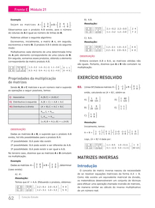 62 Coleção Estudo
Exemplo
Sejam as matrizes A e B
=





 =
−






1 3
0 4
3 4 1
2 1 0
.
Observamos que o produto A.B existe, pois o número
de colunas de A é igual ao número de linhas de B.
Podemos utilizar o seguinte algoritmo:
Escrevemos, inicialmente, a matriz A e, em seguida,
escrevemos a matriz B. O produto A.B é obtido do seguinte
modo:
Multiplicamos cada elemento de uma determinada linha
de A pelo elemento correspondente de uma coluna de B.
Em seguida, somamos esses produtos, obtendo o elemento
correspondente da matriz produto A.B.
1 3
0 4








.
3 4 1
2 −1 0








=
1.3 + 3.2 1.4 + 3.(−1) 1.1 + 3.0
0.3 + 4.2 0.4 + 4.(−1) 0.1 + 4.0








=
9 1 1
8 −4 0








Propriedades da multiplicação
de matrizes
Sendo A, B e C matrizes e α um número real e supondo
as operações a seguir possíveis, temos:
i) Associativa A.(B.C) = (A.B).C
ii) Distributiva à esquerda A.(B + C) = A.B + A.C
iii) Distributiva à direita (A + B).C = A.C + B.C
Amxn
.In
= Amxn
Im
.Amxn
= Amxn
(α.A).B = A.(α.B) = α.(A.B)
OBSERVAÇÃO
Dadas as matrizes A e B, e supondo que o produto A.B
exista, há três possibilidades para o produto B.A:
1ª possibilidade: B.A pode não existir.
2ª possibilidade: B.A pode existir e ser diferente de A.B.
3ª possibilidade: B.A pode existir e ser igual a A.B.
No terceiro caso, dizemos que as matrizes A e B comutam
na multiplicação.
Exemplo
Dadas as matrizes A e B
=





 =






2 0
1 3
1 2
2 0
, determinar
(caso exista)
A) A2
.
Resolução:
Temos que A2
= A.A. Efetuando o produto, obtemos:
2 0
1 3








.
2 0
1 3








=
2.2 + 0.1 2.0 + 0.3
1.2 + 3.1 1.0 + 3.3








=
4 0
5 9








B) A.B.
Resolução:
2 0
1 3








.
1 2
2 0








=
2.1 + 0.2 2.2 + 0.0
1.1 + 3.2 1.2 + 3.0








=
2 4
7 2








C) B.A.
Resolução:
1 2
2 0








.
2 0
1 3








=
1.2 + 2.1 1.0 + 2.3
2.2 + 0.1 2.0 + 0.3








=
4 6
4 0








OBSERVAÇÃO
Embora existam A.B e B.A, as matrizes obtidas não
são iguais. Portanto, dizemos que A e B não comutam na
multiplicação.
EXERCÍCIO RESOLVIDO
02. (Unisa-SP)Dadasasmatrizes A = −






1 1
2 3
e B =






0 1
3 8
,
então, calculando-se (A + B)2
, obtém-se
A)
1 0
60 121





 				D)
1 60
1 121






B)
1 0
25 121





 				E)
1 1
1 1






C)
1 0
4 8






Resolução:
Inicialmente, temos:
A + B =
1 1
2 3
0 1
3 8
1 0 1 1
2 3 3 8
1 0
5 1
−





 +





 = + − +
+ +





 =
1
1






Logo, (A + B)2
é dada por:
1 0
5 11








.
1 0
5 11








=
1.1 + 0.5 1.0 + 0.11
5.1 + 11.5 5.0 + 11.11








=
1 0
60 121








MATRIZES INVERSAS
Introdução
O conceito de matriz inversa nasceu da necessidade
de se resolver equações matriciais da forma A.X = B.
Como não existia um equivalente matricial da divisão,
os matemáticos desenvolveram um conjunto de técnicas
para efetuar uma operação chamada inversão de matrizes,
de maneira similar ao cálculo do inverso multiplicativo
de um número real.
Frente E Módulo 21
 